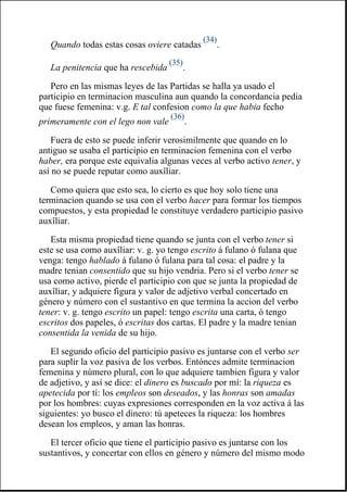Quando todas estas cosas oviere catadas
(34)
.
La penitencia que ha rescebida
(35)
.
Pero en las mismas leyes de las Partidas se halla ya usado el
participio en terminacion masculina aun quando la concordancia pedia
que fuese femenina: v.g. E tal confesion como la que habia fecho
primeramente con el lego non vale
(36)
.
Fuera de esto se puede inferir verosimilmente que quando en lo
antiguo se usaba el participio en terminacion femenina con el verbo
haber, era porque este equivalia algunas veces al verbo activo tener, y
así no se puede reputar como auxîliar.
Como quiera que esto sea, lo cierto es que hoy solo tiene una
terminacion quando se usa con el verbo hacer para formar los tiempos
compuestos, y esta propiedad le constituye verdadero participio pasivo
auxîliar.
Esta misma propiedad tiene quando se junta con el verbo tener si
este se usa como auxîliar: v. g. yo tengo escrito á fulano ó fulana que
venga: tengo hablado á fulano ó fulana para tal cosa: el padre y la
madre tenian consentido que su hijo vendria. Pero si el verbo tener se
usa como activo, pierde el participio con que se junta la propiedad de
auxîliar, y adquiere figura y valor de adjetivo verbal concertado en
género y número con el sustantivo en que termina la accion del verbo
tener: v. g. tengo escrito un papel: tengo escrita una carta, ó tengo
escritos dos papeles, ó escritas dos cartas. El padre y la madre tenian
consentida la venida de su hijo.
El segundo oficio del participio pasivo es juntarse con el verbo ser
para suplir la voz pasiva de los verbos. Entónces admite terminacion
femenina y número plural, con lo que adquiere tambien figura y valor
de adjetivo, y así se dice: el dinero es buscado por mí: la riqueza es
apetecida por tí: los empleos son deseados, y las honras son amadas
por los hombres: cuyas expresiones corresponden en la voz activa á las
siguientes: yo busco el dinero: tú apeteces la riqueza: los hombres
desean los empleos, y aman las honras.
El tercer oficio que tiene el participio pasivo es juntarse con los
sustantivos, y concertar con ellos en género y número del mismo modo
 