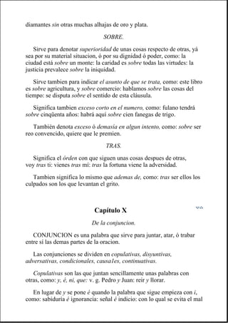 diamantes sin otras muchas alhajas de oro y plata.
SOBRE.
Sirve para denotar superioridad de unas cosas respecto de otras, yá
sea por su material situacion, ó por su dignidad ó poder, como: la
ciudad está sobre un monte: la caridad es sobre todas las virtudes: la
justicia prevalece sobre la iniquidad.
Sirve tambien para indicar el asunto de que se trata, como: este libro
es sobre agricultura, y sobre comercio: hablamos sobre las cosas del
tiempo: se disputa sobre el sentido de esta cláusula.
Significa tambien exceso corto en el numero, como: fulano tendrá
sobre cinqüenta años: habrá aquí sobre cien fanegas de trigo.
También denota exceso ó demasía en algun intento, como: sobre ser
reo convencido, quiere que le premien.
TRAS.
Significa el órden con que siguen unas cosas despues de otras,
voy tras ti: vienes tras mí: tras la fortuna viene la adversidad.
Tambien significa lo mismo que ademas de, como: tras ser ellos los
culpados son los que levantan el grito.
Capítulo X
De la conjuncion.
CONJUNCION es una palabra que sirve para juntar, atar, ó trabar
entre sí las demas partes de la oracion.
Las conjunciones se dividen en copulativas, disyuntivas,
adversativas, condicionales, causa1es, continuativas.
Copulativas son las que juntan sencillamente unas palabras con
otras, como: y, é, ni, que: v. g. Pedro y Juan: reir y llorar.
En lugar de y se pone é quando la palabra que sigue empieza con i,
como: sabiduría é ignorancia: señal é indicio: con lo qual se evita el mal
 