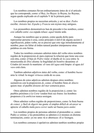 Los nombres comunes llevan ordinariamente ántes de sí el artículo
que les corresponde, como: el Rey, los Reyes: la Reyna, las Reynas,
segun queda explicado en el capítulo V de la primera parte.
Los nombres propios no necesitan artículo; y así se dice: Pedro
escribe: Antonio lee: España y Francia son reynos muy antiguos.
Los pronombres demostrativos han de preceder á los nombres, como:
este caballo corre: esa espada reluce: aquel monte arde.
Aunque los nombres que se ponen, como queda dicho para
representar persona ó cosa, como principio ó móvil de alguna accion ó
significacion, piden verbo, no es preciso que este siga inmediatamente al
nombre, pues sin faltar al órden natural pueden interponerse otras
palabras en esta forma.
Todos los nombres comunes admiten ántes del verbo otros nombres
regidos de la preposicion de para expresar la relacion que tiene una cosa
con otra, como: el hijo de Pedro viene: el dueño de la casa entra: la
misericordia de Dios alienta: la fragilidad del hombre desanima: el
Criador del mundo le mantiene: el vaso del agua está limpio: el agua del
vaso está clara.
Tambien admiten adjetivos ántes del verbo, como: el hombre bueno
ama la virtud: la muger virtuosa cuida de su casa.
Algunos de estos adjetivos admiten despues otros nombres
sustantivos con la preposicion de, como: el hombre lleno de dinero
quiere mas: el pueblo distante del mar comercia poco.
Otros admiten nombres regidos de la preposicion á, como: los
pueblos próxîmos á la Corte venden bien sus frutos: los hombres
propensos á la ambicion nunca sosiegan.
Otros admiten verbos regidos de preposiciones, como: la fruta buena
de comer, y fácil de digerir me gusta: el empleo difícil de alcanzar se
aprecia: el caballo malo para correr suele ser bueno para andar.
Los nombres propios de personas admiten el pronombre se, como:
Pedro se estima: y los pronombres se admiten á sí mismos en distinta
terminacion, como: yo me amo: tú te aborreces: él se lisongea.
Los nombres comunes ó apelativos admiten tambien nombres propios
 