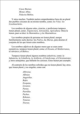 Y otros muchos. También suelen comprehenderse baxo de un plural
dos pueblos cercanos de un mismo nombre, como: los Velez: los
Carabancheles.
Los nombres de algunas artes, ciencias, y profesiones tampoco
tienen plural, como: Arquitectura, Astronomía, Agricultura. Otros le
tienen, pues se dice: la Matemática, y las Matemáticas.
Los nombres propios de personas no tienen plural, aunque
familiarmente suele decirse: los Pedros, las Marias, para denotar el
conjunto de los que tienen estos nombres.
Los nombres adjetivos de algunos mares que se usan como
sustantivos, tampoco tienen plural, como: el Oceano, el Mediterraneo,
el Adriático, el Báltico.
Tampoco tienen plural algunos nombres colectivos, como: la
Infantería, la Caballería, la Artillería, el Catolicismo, el Christianismo;
y otros semejantes, que hallarán los curiosos. Estos basten por exemplo.
Al contrario de los nombres referidos que no tienen plural, hay otros
que tienen plural, y no singular, como son:
Casas Buenas.
Menas Albas.
Palacios Rubios.
Albricias.
Alforjas.
Angarillas.
Bofes.
Exequias.
Livianos.
Parias.
Parrillas.
Puches.
Rehenes.
Tenazas.
Tixeras.
 