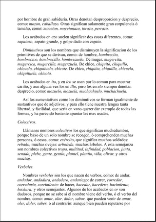 por hombre de gran sabiduría. Otras denotan desproporcion y desprecio,
como: mozon, caballazo. Otras significan solamente gran corpulencia ó
tamaño, como: moceton, mocetonazo, torazo, perrazo.
Los acabados en azo suelen significar dos cosas diferentes, como:
zapatazo, zapato grande, y golpe dado con zapato.
Diminutivos son los nombres que disminuyen la significacion de los
primitivos de que se derivan, como: de hombre, hombrecito,
hombrecico, hombrecillo, hombrezuelo. De muger, mugercita,
mugercica, mugercilla, mugerzuela. De chico, chiquito, chiquillo,
chicuelo, chiquituelo, chicote. De chica, chiquita, chiquilla, chicuela,
chiquituela, chicota.
Los acabados en ito, y en ico se usan por lo comun para mostrar
cariño, y aun alguna vez los en illo; pero los en elo siempre denotan
desprecio, como: mozuelo, mozuela, muchachuelo, muchachuela.
Así los aumentativos como los diminutivos se forman igualmente de
sustantivos que de adjetivos, y para ello tiene nuestra lengua tanta
libertad, y facilidad, que seria en vano querer dar exemplo de todas las
formas, y ha parecido bastante apuntar las mas usadas.
Colectivos.
Llámanse nombres colectivos los que significan muchedumbre,
porque baxo de un solo nombre se recogen, ó comprehenden muchas
personas, ó cosas, como: exército, que significa muchos soldados:
rebaño, muchas ovejas: arboleda, muchos árboles. A esta semejanza
son nombres colectivos tropa, multitud, infinidad, poblacion, junta,
senado, plebe, gente, gentío, plantel, plantío, viña, olivar, y otros
muchos.
Verbales.
Nombres verbales son los que nacen de verbos, como: de andar,
andador, andadura, andadero, andariego: de correr, corredor,
correduría, corrimiento: de hacer, hacedor, hacedero, hacimiento,
hechura; y otros semejantes. Algunos de los acabados en or son
dudosos, porque no se sabe si el nombre viene del verbo, ó el verbo del
nombre, como: amor, olor, dolor, sabor, que pueden venir de amar,
oler, doler, saber, ó al contrario: aunque bien pueden reputarse por
 