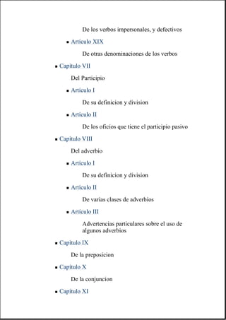 De los verbos impersonales, y defectivos
" Artículo XIX
De otras denominaciones de los verbos
" Capítulo VII
Del Participio
" Artículo I
De su definicion y division
" Artículo II
De los oficios que tiene el participio pasivo
" Capítulo VIII
Del adverbio
" Artículo I
De su definicion y division
" Artículo II
De varias clases de adverbios
" Artículo III
Advertencias particulares sobre el uso de
algunos adverbios
" Capítulo IX
De la preposicion
" Capítulo X
De la conjuncion
" Capítulo XI
 