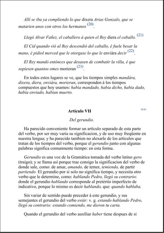 Allí se iba ya compliendo lo que dixera Arias Gonzalo, que se
matarien unos con otros los hermanos
(20)
.
Llegó Alvar Fañez, el caballero á quien el Rey diera el caballo.
(21)
El Cid quando vió al Rey descendió del caballo, é fuele besar la
mano, é pidiol merced que le otorgase lo que le enviára decir
(22)
.
El Rey mandó entónces que dexasen de combatir la villa, é que
sopiesen quantos omes morieran
(23)
.
En todos estos lugares se ve, que los tiempos simples mandára,
dixera, diera, enviára, morieran, corresponden á los tiempos
compuestos que hoy usamos: habia mandado, habia dicho, habia dado,
habia enviado, habian muerto.
Artículo VII
Del gerundio.
Ha parecido conveniente formar un artículo separado de esta parte
del verbo, por ser muy varia su significacion, y de uso muy freqüente en
nuestra lengua; y ha parecido tambien no alexarle de los artículos que
tratan de los tiempos del verbo, porque el gerundio junto con algunas
palabras significa comunmente tiempo: en esta forma.
Gerundio es una voz de la Gramática tomada del verbo latino gero
(traigo); y se llama así porque trae consigo la significacion del verbo de
donde sale, como: de amar, amando, de temer, temiendo, de partir
partiendo. El gerundio por sí solo no significa tiempo, y necesita otro
verbo que le determine, como: hablando Pedro, llegó su contrario:
donde el gerundio hablando corresponde al pretérito imperfecto de
indicativo, porque lo mismo es decir hablando, que: quando hablaba.
Sin variar de sentido puede preceder á este gerundio, y sus
semejantes el gerundio del verbo estár: v. g. estando hablando Pedro,
llegó su contrario: estando comiendo, me dieron tu carta.
Quando el gerundio del verbo auxîliar haber tiene despues de sí
 