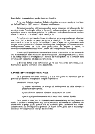 la verdad en el conocimiento que los farsantes de datos.
En función de la intencionalidad de la investigación, se pueden ocasionar dos tipos
de daños (Warwick, 1982) que son intrínsecos y extrínsecos.
Consideramos daños intrínsecos aquellos que se ocasionan por el desarrollo del
propio proceso. Por ejemplo, utilizar la decepción o el cansancio en las investigaciones
educativas, para el estudio de este tipo de problemas, o simplemente causar estrés o
alteración anímica, por la situación de la investigación.
Por daños extrínsecos entendemos aquellos que se generan por la mala utilización
que hacen de los resultados, personas ajenas al investigador. En este daño no existe
responsabilidad moral del equipo de investigación pero si repercute negativamente en la
imagen política y social de la profesión de investigador. Por ejemplo, utilizar determinadas
investigaciones sobre las razas para jerarquizarlas en mejores o peores, o
investigaciones sobre la calidad en los Centros para fines políticos o ideológicos.
Warwick (1982) realizó una taxonomía de daños ocasionados por los errores de
una mala utilización de los resultados de la investigación. Las categorías fueron: a) daños
a los participantes de la investigación, b) daños a los investigadores y a la profesión de la
investigación, y c) daños a la sociedad en general.
Si bien los daños a los participantes ya ha sido más arriba comentado, para
terminar nos gustaría centrarnos en los dos últimos.
5. Daños a otros investigadores: El Plagio
Es el problema ético mas conocido y el que más juicios ha levantado por el
perjuicio que ocasiona a los propios colegas de profesión.
Existen tres tipos de plagio:
a) Copiar literalmente un trabajo de investigación de otros colegas y
presentarlo como propio.
b) Utilizar trozos de textos o citas de otros autores sin citarlo.
c) Usar la propiedad intelectual de un autor, sin su permiso expreso.
Estas tres situaciones, han sido frecuentemente denunciadas y atentan gravemente
contra la ética de la investigación. Hoy, con la posibilidad de acceder tan fácilmente a la
información, el plagio podría parecer que se acrecienta pero justamente esta mayor
accesibilidad a las investigaciones permiten un mayor control, junto con el desprestigio
social que llevan aparejadas este tipo de conductas.
 