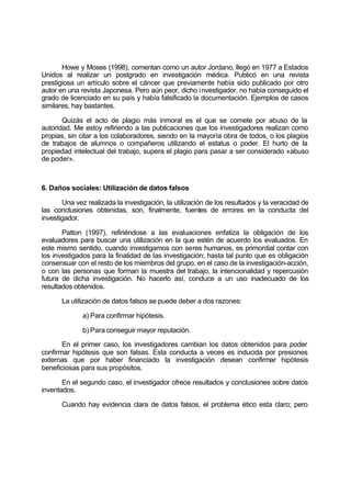 Howe y Moses (1998), comentan como un autor Jordano, llegó en 1977 a Estados
Unidos al realizar un postgrado en investigación médica. Publicó en una revista
prestigiosa un artículo sobre el cáncer que previamente había sido publicado por otro
autor en una revista Japonesa. Pero aún peor, dicho investigador, no había conseguido el
grado de licenciado en su país y había falsificado la documentación. Ejemplos de casos
similares, hay bastantes.
Quizás el acto de plagio más inmoral es el que se comete por abuso de la
autoridad. Me estoy refiriendo a las publicaciones que los investigadores realizan como
propias, sin citar a los colaboradores, siendo en la mayoría obra de todos, o los plagios
de trabajos de alumnos o compañeros utilizando el estatus o poder. El hurto de la
propiedad intelectual del trabajo, supera el plagio para pasar a ser considerado «abuso
de poder».
6. Daños sociales: Utilización de datos falsos
Una vez realizada la investigación, la utilización de los resultados y la veracidad de
las conclusiones obtenidas, son, finalmente, fuentes de errores en la conducta del
investigador.
Patton (1997), refiriéndose a las evaluaciones enfatiza la obligación de los
evaluadores para buscar una utilización en la que estén de acuerdo los evaluados. En
este mismo sentido, cuando investigamos con seres humanos, es primordial contar con
los investigados para la finalidad de las investigación; hasta tal punto que es obligación
consensuar con el resto de los miembros del grupo, en el caso de la investigación-acción,
o con las personas que forman la muestra del trabajo, la intencionalidad y repercusión
futura de dicha investigación. No hacerlo así, conduce a un uso inadecuado de los
resultados obtenidos.
La utilización de datos falsos se puede deber a dos razones:
a) Para confirmar hipótesis.
b) Para conseguir mayor reputación.
En el primer caso, los investigadores cambian los datos obtenidos para poder
confirmar hipótesis que son falsas. Esta conducta a veces es inducida por presiones
externas que por haber financiado la investigación desean confirmar hipótesis
beneficiosas para sus propósitos.
En el segundo caso, el investigador ofrece resultados y conclusiones sobre datos
inventados.
Cuando hay evidencia clara de datos falsos, el problema ético esta claro; pero
 
