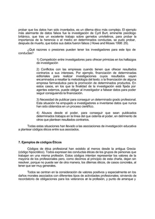 probar que los datos han sido inventados, es un dilema ético más complejo. El ejemplo
más alarmante de datos falsos fue la investigación de Cyril Burt, eminente psicólogo
británico, que tras un excelente trabajo sobre gemelos univitelinos, para probar la
importancia de la herencia o el medio en determinados conductas, se pudo probar,
después de muerto, que todos sus datos fueron falsos ( Howe and Moses 1998: 29).
¿Qué razones o presiones pueden tener los investigadores para este tipo de
conductas?
1) Competición entre investigadores para ofrecer primicias en los hallazgos
de investigación
2) Conflictos con las empresas cuando tienen que ofrecer resultados
contrarios a sus intereses. Por ejemplo, financiación de determinadas
editoriales para realizar investigaciones cuyos resultados vayan
encaminados a resaltar la metodología del texto; o la financiación de alguna
empresa farmacéutica para la promoción de determinados productos. En
estos casos, en los que la finalidad de la investigación está fijada por
agentes externos, puede obligar al investigador a falsear datos para poder
seguir consiguiendo la financiación.
3) Necesidad de publicar para conseguir un determinado grado profesional.
Esta situación ha empujado a investigadores a inventarse datos que nunca
han sido obtenidos en un proceso científico.
4) Abusos desde el poder, para conseguir que sean publicados
determinados trabajos en la línea del que ostenta el poder, en detrimento de
otros que plantean resultados contrarios.
Todas estas situaciones han llevado a las asociaciones de investigación educativa
a plantear códigos éticos entre sus asociados.
7. Ejemplos de códigos Éticos
Códigos de ética profesional han existido al menos desde la antigua Grecia
(código hipocrático). Todos expresan las conductas éticas de los grupos de personas que
trabajan en una misma profesión. Estos códigos intentan representar los valores de la
mayoría de los profesionales pero, como decimos al principio de esta charla, dejan sin
resolver, porque no puede ser de otra manera, los dilemas éticos, de casos concretos, al
tener que ser muy generales.
Todos se centran en la consideración de valores positivos y especialmente en los
daños morales asociados con diferentes tipos de actividades profesionales; sirviendo de
recordatorio de obligaciones para los veteranos en la profesión, y punto de arranque y
 