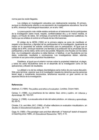 norma para los recién llegados.
Los códigos en investigación educativa son relativamente recientes. El primero,
aunque no directamente referido a una asociación de investigadores educativos, fue el de
la APA, American Psychological Association, en el año 1940.
La preocupación más visible estaba centrada en el tratamiento de los participantes
de la investigación (daño moral, respeto, confidencialidad etc.) y en menor medida, el
plagio y el fraude de datos. Sin embargo, el aumento de investigaciones cualitativas, ha
hecho que se enfatice el control en el fraude de las informaciones.
El código de la AERA (1992) en la primera página se pone de manifiesto el
respeto a los derechos y dignidad de los participantes en la investigación. Igualmente se
insiste en la necesidad de solicitar conformidad para la participación. Al igual que el
código de la APA, concluye haciendo una llamada a la protección de la privacidad de los
participantes y de los datos, tanto como sea posible. Respecto a los fraudes con los datos
dice: «La investigación educativa no debe fabricar, ni falsificar, ni ser fraudulenta con los
datos, evidencias, resultados o conclusiones. Los investigadores deben, además,
controlar el uso para evitar propósitos fraudulentos».
Establece, al igual que el anterior normas sobre la propiedad intelectual, el plagio,
y todos los actos fraudulentos tanto en el desarrollo de la investigación como en las
aplicaciones y difusión de resultados.
La utilidad o no de los códigos deontológicos sería motivo de una nueva discusión.
Sólo para terminar, exponer que si el investigador respeta los derechos que las personas
tienen legal y moralmente reconocidos, tendríamos recorrido un gran camino en los
aspectos éticos de la investigación.
Referencias
Adelman, C (1984): The politics and ethics of evaluation. Londres, Croom Helm.
Camps, V. (1998). «La enseñanza de los valores: Qué, cómo y quién», en Infancia y
Aprendizaje, 82; 103-107.
Camps, V. (1998): «La escuela ante el reto del saber práctico», en Infancia y aprendizaje,
82; 65-75.
Christie, C.A. and Alkin, M.C. (1999): «Further reflections on evaluation misutilization», en
Studies in Educational Evaluation, 25; 1-10.
Gage, N. (1989): «The paradigm wars and their aftermath: A "historical" sketch of research
on teaching since 1989», en Educational Researcher, 18(7), 4-10.
 