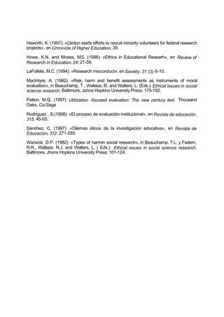 Haworth, K. (1997): «Clinton starts efforts to recruit minority volunteers for federal research
projects», en Chronicle of Higher Education, 39.
Howe, K.N. and Moses, M.S. (1998): «Ethics in Educational Researh», en Review of
Research in Education,24; 21-59.
LaFollete, M.C. (1994): «Research misconduct», enSociety, 31 (3); 6-10.
MacIntyre, A. (1982): «Risk, harm and benefit assessments as instruments of moral
evaluation», in Beauchamp, T., Wallace, R. and Walters, L. (Eds.): Ethical issues in social
science research. Baltimore, Johns Hopkins University Press; 175-192.
Patton, M.Q. (1997): Utilization -focused evaluation: The new century text. Thousand
Oaks, Ca:Sage
Rodríguez , S.(1998): «El proceso de evaluación institucional», en Revista de educación,
315; 45-65.
Sánchez, C. (1997): «Dilemas éticos de la investigación educativa», en Revista de
Educación, 312; 271-280.
Warwick, D.P. (1982): «Types of harmin social research», in Beauchamp, T.L. y Fadem,
R.R., Wallace, R.J. and Walters, L. ( Eds.): Ethical issues in social science research.
Baltimore, Jhons Hopkins University Press; 101-124.
 