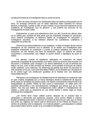 constituyen la base de la investigación ética en seres humanos.
Si bien de estos principios han participado todos los teóricos preocupados por el
tema, sin embargo pensamos que en estas relaciones están ausentes los marcos
teóricos, la ideología, cuando es ella, en gran medida, la que marca las decisiones en los
problemas de investigación que se generan, y que justifica las acciones de los
investigadores en base a ellos.
Explicaremos un poco qué pretendemos decir con ello. Durante los últimos años
se ha vertido gran cantidad de tinta sobre qué era importante investigar en educación,
cómo debería investigarse, si debemos hablar de investigación en educación o
investigación educativa, si los métodos deberían ser cuantitativos, cualitativos o
integración de ambos etc.
Creemos que estos problemas no son asépticos, ni están al margen de los marcos
ideológicos de las personas que lo plantean. Si se realiza una investigación para
establecer estándares en evaluación o cuando el profesor establece los criterios de
evaluación, se han tomado una serie de decisiones, según un sistema de valores
conscientes o inconscientes, que reflejan la opción teórica e ideológica de quien lo
realiza.
Por ejemplo, cuando se establecen estándares en evaluación, se estará
admitiendo la igualdad de oportunidades que tienen todos los alumnos para acceder a la
educación y la libertad, para conseguir o no dichos estándares; lo que no tenemos tan
seguro es que, junto a este principio de libertad, corra paralelo el principio de justicia
social, sabiendo, como sabemos, las diferencias de partida que tienen los alumnos en
esta sociedad, en la que, como bien dice Mate (1999:6), se ha olvidado que «la justicia no
es en primer lugar una distribución igualitaria de la libertad sino una distribución
responsable del pan».
Plantearse una investigación de establecimiento de estándares en evaluación está
en gran medida respaldada por un marco ideológico donde la satisfacción de algunos
prima sobre la necesidad de justicia social y de reparto inversamente proporcional a las
desigualdades de partida. Hablar de esto suena a trasnochado, no válido para una
sociedad democrática y con reivindicaciones nostálgicas que parece que ya no nos
atañen. Hoy hay que hablar de investigaciones sobre calidad o investigaciones de
calidad, y sobre esto ya estaríamos en una órbita distinta y desde luego en líneas
prioritarias de investigación.
¿Un Centro tiene mayor calidad cuando, después de un proceso todo lo
participativo y demócrata que queramos, propone, como puntos débiles a mejorar,
ampliar la biblioteca del centro o disminuir el número de alumnos por aula, que un centro
que entre sus objetivos de mejora está la disminución de los índices de fracaso o el
cambio de actitudes ante la integración o la multiculturalidad?, ¿conceptualizar la calidad
para evaluar estos centros, acaso no es un problema ideológico?.
 