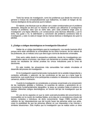 Tanto los temas de investigación, como los problemas que desde los mismos se
generan e incluso las conceptualizaciones que realizamos, no están al margen de los
marcos ideológicos de las personas que lo realizan.
El método y las técnicas que se utilizan van a estar condicionados por el problema
planteado. Después se dirá que no importa el método que utilicemos si conseguimos
resolver el problema; claro que es cierto esto, pero cada problema exige para su
investigación una lógica diferente y en consecuencia unas técnicas diferentes, y por lo
tanto, nos guste o no, la delimitación y concreción del problema condiciona toda la
investigación, y esto no está al margen de los marcos teóricos e ideológicos de quien lo
plantea.
3. ¿Código o códigos deontológicos en Investigación Educativa?
Hablar de un código deontológico para la investigación, nos resulta bastante difícil
porque sería estar admitiendo la universalidad de los actos humanos, de los valores de
los profesores, de un método único que diera lugar a toma de decisiones universales.
Esto sería valido desde la perspectiva positivista, donde los investigadores son
considerados ajenos al proceso, que basan sus decisiones en pruebas válidas y fiables,
siendo los resultados de dichas pruebas los únicos indicadores para la toma de
decisiones.
En este modelo, las actuaciones más censurables han estado vinculadas al
desarrollo del proceso de investigación.
En la investigación experimental existe manipulación de la variable independiente y
contextos artificiales o selección de las condiciones en las que va a tener lugar la
experiencia, que puede llevar a los participantes a estados no deseados o situaciones de
cansancio, estrés o frustración.
Cuando la investigación es considerada un proceso encaminado a la comprensión
de las realidades globales y holísticas, no ausentes de valores y generadora de un
conocimiento fundamentalmente ideográfico, la tarea se complica hasta el extremo de
plantear diferentes códigos deontológicos, en función del tipo de investigación que se
realiza.
En uno de los aspectos en que la visión post-estructuralista del conocimiento es
incompatible con la noción de medidas fiables, es la idea de no consistencia a través del
tiempo, contextos o individuos, de dicho conocimiento. Gage (1989) escribía: Los
«efectos de las interpretaciones que del mundo hacen las personas sobre sus actos,
crean la posibilidad de que las personas difieran en sus respuestas a las mismas o
similares situaciones». Esto implica que la investigación que se realiza sobre un área
 