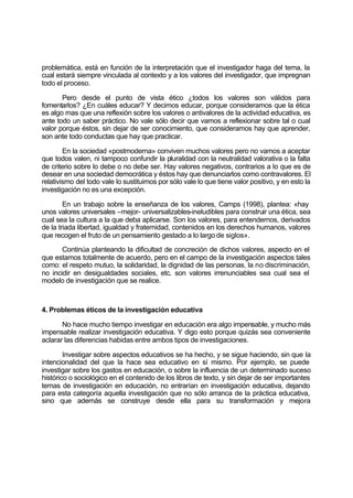 problemática, está en función de la interpretación que el investigador haga del tema, la
cual estará siempre vinculada al contexto y a los valores del investigador, que impregnan
todo el proceso.
Pero desde el punto de vista ético ¿todos los valores son válidos para
fomentarlos? ¿En cuáles educar? Y decimos educar, porque consideramos que la ética
es algo mas que una reflexión sobre los valores o antivalores de la actividad educativa, es
ante todo un saber práctico. No vale sólo decir que vamos a reflexionar sobre tal o cual
valor porque éstos, sin dejar de ser conocimiento, que consideramos hay que aprender,
son ante todo conductas que hay que practicar.
En la sociedad «postmoderna» conviven muchos valores pero no vamos a aceptar
que todos valen, ni tampoco confundir la pluralidad con la neutralidad valorativa o la falta
de criterio sobre lo debe o no debe ser. Hay valores negativos, contrarios a lo que es de
desear en una sociedad democrática y éstos hay que denunciarlos como contravalores. El
relativismo del todo vale lo sustituimos por sólo vale lo que tiene valor positivo, y en esto la
investigación no es una excepción.
En un trabajo sobre la enseñanza de los valores, Camps (1998), plantea: «hay
unos valores universales –mejor- universalizables-ineludibles para construir una ética, sea
cual sea la cultura a la que deba aplicarse. Son los valores, para entendernos, derivados
de la triada libertad, igualdad y fraternidad, contenidos en los derechos humanos, valores
que recogen el fruto de un pensamiento gestado a lo largo de siglos».
Continúa planteando la dificultad de concreción de dichos valores, aspecto en el
que estamos totalmente de acuerdo, pero en el campo de la investigación aspectos tales
como: el respeto mutuo, la solidaridad, la dignidad de las personas, la no discriminación,
no incidir en desigualdades sociales, etc. son valores irrenunciables sea cual sea el
modelo de investigación que se realice.
4. Problemas éticos de la investigación educativa
No hace mucho tiempo investigar en educación era algo impensable, y mucho más
impensable realizar investigación educativa. Y digo esto porque quizás sea conveniente
aclarar las diferencias habidas entre ambos tipos de investigaciones.
Investigar sobre aspectos educativos se ha hecho, y se sigue haciendo, sin que la
intencionalidad del que la hace sea educativo en sí mismo. Por ejemplo, se puede
investigar sobre los gastos en educación, o sobre la influencia de un determinado suceso
histórico o sociológico en el contenido de los libros de texto, y sin dejar de ser importantes
temas de investigación en educación, no entrarían en investigación educativa, dejando
para esta categoría aquella investigación que no sólo arranca de la práctica educativa,
sino que además se construye desde ella para su transformación y mejora
 
