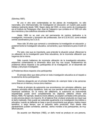 (Sánchez,1997).
Ni una ni otra eran contempladas en los planes de investigación, no sólo
nacionales, sino internacionales. De investigación en educación, en nuestro país puede
hablarse realmente desde 1950. Según datos del CSIC, el único centro de investigación
era el Instituto de Pedagogía «San José de Calasanz» que contaba en el 1955 con sólo
dos miembros y dos colectivos ubicados en Madrid.
Hasta 1969 no se creó una red permanente de centros dedicados a la
investigación, innovación y formación del profesorado. Son el C.E.N.I.D.E. como entidad
central coordinadora y los I.C.E.S.
Hace sólo 30 años que comenzó a considerarse la investigación en educación, y
posteriormente la investigación educativa, conveniente y que mereciera la pena invertir en
ella.
Por esto, creo que es importante, para entender la situación actual, diferenciar la
no utilización de la investigación para fines educativos, de la incorrecta utilización que
hagamos de la misma.
Sólo cuando hablamos de incorrecta utilización de la investigación educativa,
estaremos contemplando la dimensión ética que hoy nos ocupa. Analizaremos los
problemas éticos respecto a los participantes en la investigación, en el desarrollo del
trabajo y del propio investigador.
a) Problemas éticos respecto a los participantes
El principio ético que debe primar en toda investigación educativa es el respeto a
la autonomía de los participantes.
Estamos abogando por el principio Kantiano de «siempre tratar a las personas
como fines en sí mismos y nunca como medios».
Frente al principio de autonomía nos encontramos con principios utilitarios, que
plantean principios éticos hipotéticos, toda vez que permiten esta autonomía sí implica
maximizar beneficios. En el marco del utilitarismo, la autonomía es instrumental:
respetándola puede servir completamente los objetivos utilitarios (Howe and
Moses,1998). Por ejemplo, desde la moral utilitaria, se aceptan combates entre personas,
si esto provoca placer a la mayoría. En el balance final, el placer producido es mayor que
el daño implicado. Esto puede ser extendido igualmente a la investigación bio-médica o
educativa, cuando se defiende en base a que el conocimiento que genera, implica mayor
beneficio, a largo tiempo, que el pequeño daño producido. Pero desde este
planteamiento pueden cometerse, además, daños morales a los participantes, de muy
difícil solución.
De acuerdo con MacIntyre (1982), un daño moral se produce en una persona,
 