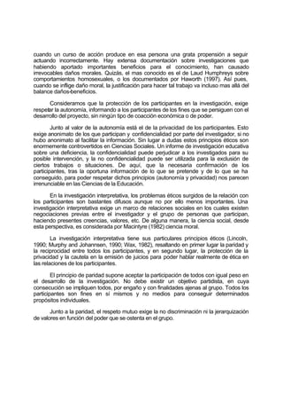 cuando un curso de acción produce en esa persona una grata propensión a seguir
actuando incorrectamente. Hay extensa documentación sobre investigaciones que
habiendo aportado importantes beneficios para el conocimiento, han causado
irrevocables daños morales. Quizás, el mas conocido es el de Laud Humphreys sobre
comportamientos homosexuales, o los documentados por Haworth (1997). Así pues,
cuando se inflige daño moral, la justificación para hacer tal trabajo va incluso mas allá del
balance daños-beneficios.
Consideramos que la protección de los participantes en la investigación, exige
respetar la autonomía, informando a los participantes de los fines que se persiguen con el
desarrollo del proyecto, sin ningún tipo de coacción económica o de poder.
Junto al valor de la autonomía está el de la privacidad de los participantes. Esto
exige anonimato de los que participan y confidencialidad por parte del investigador, si no
hubo anonimato al facilitar la información. Sin lugar a dudas estos principios éticos son
enormemente controvertidos en Ciencias Sociales. Un informe de investigación educativa
sobre una deficiencia, la confidencialidad puede perjudicar a los investigados para su
posible intervención, y la no confidencialidad puede ser utilizada para la exclusión de
ciertos trabajos o situaciones. De aquí, que la necesaria confirmación de los
participantes, tras la oportuna información de lo que se pretende y de lo que se ha
conseguido, para poder respetar dichos principios (autonomía y privacidad) nos parecen
irrenunciable en las Ciencias de la Educación.
En la investigación interpretativa, los problemas éticos surgidos de la relación con
los participantes son bastantes difusos aunque no por ello menos importantes. Una
investigación interpretativa exige un marco de relaciones sociales en los cuales existen
negociaciones previas entre el investigador y el grupo de personas que participan,
haciendo presentes creencias, valores, etc. De alguna manera, la ciencia social, desde
esta perspectiva, es considerada por Macintyre (1982) ciencia moral.
La investigación interpretativa tiene sus particulares principios éticos (Lincoln,
1990; Murphy and Johannsen, 1990; Wax, 1982), resaltando en primer lugar la paridad y
la reciprocidad entre todos los participantes, y en segundo lugar, la protección de la
privacidad y la cautela en la emisión de juicios para poder hablar realmente de ética en
las relaciones de los participantes.
El principio de paridad supone aceptar la participación de todos con igual peso en
el desarrollo de la investigación. No debe existir un objetivo partidista, en cuya
consecución se impliquen todos, por engaño y con finalidades ajenas al grupo. Todos los
participantes son fines en sí mismos y no medios para conseguir determinados
propósitos individuales.
Junto a la paridad, el respeto mutuo exige la no discriminación ni la jerarquización
de valores en función del poder que se ostenta en el grupo.
 