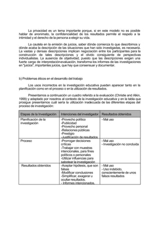 La privacidad es un tema importante porque, si en este modelo no es posible
hablar de anonimato, la confidencialidad de los resultados permite el respeto a la
intimidad y el derecho de la persona a elegir su vida.
La cautela en la emisión de juicios, saber dónde comienza lo que describimos y
dónde acaba la descripción de las situaciones que han sido investigadas, es necesaria.
La vastas y densas descripciones implican negociación entre los participantes para la
construcción de tales descripciones y el olvido consiguiente de perspectivas
individualistas. La ausencia de objetividad, puesto que las descripciones exigen una
fuerte carga de interpretación-evaluación, transforma los informes de las investigaciones
en "juicios", importantes juicios, que hay que consensuar y documentar.
b) Problemas éticos en el desarrollo del trabajo
Los usos incorrectos en la investigación educativa pueden aparecer tanto en la
planificación como en el proceso o enla utilización de resultados.
Presentamos a continuación un cuadro referido a la evaluación (Christie and Alkin,
1999) y adaptado por nosotros al contexto de la investigación educativa y en la tabla que
prosigue presentamos cuál sería la utilización inadecuada de las diferentes etapas del
proceso de investigación:
Etapas de la Investigación Intenciones del investigador Resultados obtenidos
Planificación de la
investigación
-Provecho político
-Publicidad
-Provecho personal
-Relaciones públicas
-Prestigio
-Justificación de resultados
- Mal uso
Proceso -Prorrogar decisiones
críticas
-Trabajar con muestras
intencionales, para fines
políticos o personales
-Utilizar influencias para
sabotear la investigación
- Mal uso
- Investigación no concluida
Resultados obtenidos -Aceptar hipótesis, que son
falsas
-Modificar conclusiones
-Simplificar, exagerar u
ocultar resultados.
- Informes intencionados,
- Mal uso
- Uso indebido,
conscientemente de unos
falsos resultados
 