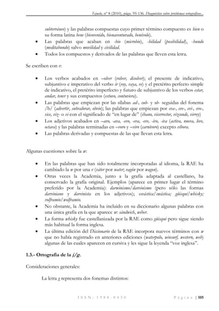 Tejuelo, nº 8 (2010), págs. 95-136. Diagnóstico sobre problemas ortográficos...
I S S N : 1 9 8 8 - 8 4 3 0 P á g i n a | 105
subterráneo) y las palabras compuestas cuyo primer término compuesto es bien o
su forma latina bene (bienvenido, bienaventurado, benévolo).
 Las palabras que acaban en -bio (microbio), -bilidad (posibilidad), -bundo
(meditabundo) salvo movilidad y civilidad.
 Todos los compuestos y derivados de las palabras que lleven esta letra.
Se escriben con v:
 Los verbos acabados en –olver (volver, disolver); el presente de indicativo,
subjuntivo e imperativo del verbo ir (voy, vaya, ve) y el pretérito perfecto simple
de indicativo, el pretérito imperfecto y futuro de subjuntivo de los verbos estar,
andar, tener y sus compuestos (estuvo, contuviera).
 Las palabras que empiezan por las sílabas ad-, sub- y ob- seguidas del fonema
/b/ (advertir, subvalorar, obvio); las palabras que empiezan por eva-, eve-, evi-, evo-,
vice, viz- o vi con el significado de “en lugar de” (ébano, vicerrector, vizconde, virrey)
 Los adjetivos acabados en –avo, -ava, -evo, -eva, -eve, -ivo, -iva (activa, nueva, leve,
octava) y las palabras terminadas en –voro y –viro (carnívoro) excepto víbora.
 Las palabras derivadas y compuestas de las que llevan esta letra.
Algunas cuestiones sobre la w:
 En las palabras que han sido totalmente incorporadas al idioma, la RAE ha
cambiado la w por una v (váter por water; vagón por wagon).
 Otras veces la Academia, junto a la grafía adaptada al castellano, ha
conservado la grafía original. Ejemplos (aparece en primer lugar el término
preferido por la Academia): darwinismo/darvinismo (pero sólo las formas
darviniano y darvinista en los adjetivos); esvástica/swástica; güisqui/whisky;
volframio/wolframio.
 No obstante, la Academia ha incluido en su diccionario algunas palabras con
una única grafía en la que aparece w: sándwich, wéber.
 La forma whisky fue castellanizada por la RAE como güisqui pero sigue siendo
más habitual la forma inglesa.
 La última edición del Diccionario de la RAE incorpora nuevos términos con w
que no había registrado en anteriores ediciones (waterpolo, winsurf, western, web)
algunas de las cuales aparecen en cursiva y les sigue la leyenda “voz inglesa”.
1.3.- Ortografía de la j/g.
Consideraciones generales:
La letra g representa dos fonemas distintos:
 