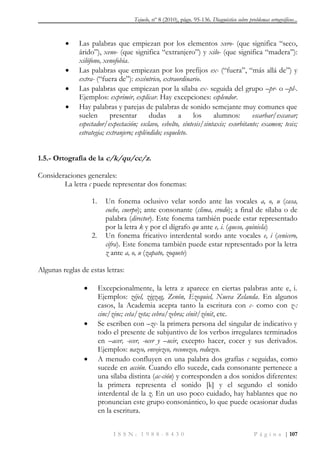 Tejuelo, nº 8 (2010), págs. 95-136. Diagnóstico sobre problemas ortográficos...
I S S N : 1 9 8 8 - 8 4 3 0 P á g i n a | 107
 Las palabras que empiezan por los elementos xero- (que significa “seco,
árido”), xeno- (que significa “extranjero”) y xilo- (que significa “madera”):
xilófono, xenofobia.
 Las palabras que empiezan por los prefijos ex- (“fuera”, “más allá de”) y
extra- (“fuera de”): excéntrico, extraordinario.
 Las palabras que empiezan por la sílaba ex- seguida del grupo –pr- o –pl-.
Ejemplos: exprimir, explicar. Hay excepciones: esplendor.
 Hay palabras y parejas de palabras de sonido semejante muy comunes que
suelen presentar dudas a los alumnos: escarbar/excavar;
espectador/expectación; esclavo, esbelto, síntesis/sintaxis; exorbitante; examen; tesis;
estrategia; extranjero; espléndido; esqueleto.
1.5.- Ortografía de la c/k/qu/cc/z.
Consideraciones generales:
La letra c puede representar dos fonemas:
1. Un fonema oclusivo velar sordo ante las vocales a, o, u (casa,
coche, cuerpo); ante consonante (clima, crudo); a final de sílaba o de
palabra (director). Este fonema también puede estar representado
por la letra k y por el dígrafo qu ante e, i. (queso, quiniela)
2. Un fonema fricativo interdental sordo ante vocales e, i (cenicero,
cifra). Este fonema también puede estar representado por la letra
z ante a, o, u (zapato, zoquete)
Algunas reglas de estas letras:
 Excepcionalmente, la letra z aparece en ciertas palabras ante e, i.
Ejemplos: zéjel, zigzag, Zenón, Ezequiel, Nueva Zelanda. En algunos
casos, la Academia acepta tanto la escritura con c- como con z-:
cinc/zinc; ceta/zeta; cebra/zebra; cénit/zénit, etc.
 Se escriben con –zc- la primera persona del singular de indicativo y
todo el presente de subjuntivo de los verbos irregulares terminados
en –acer, -ecer, -ocer y –ucir, excepto hacer, cocer y sus derivados.
Ejemplos: nazco, envejezco, reconozco, reduzco.
 A menudo confluyen en una palabra dos grafías c seguidas, como
sucede en acción. Cuando ello sucede, cada consonante pertenece a
una sílaba distinta (ac-ción) y corresponden a dos sonidos diferentes:
la primera representa el sonido [k] y el segundo el sonido
interdental de la z. En un uso poco cuidado, hay hablantes que no
pronuncian este grupo consonántico, lo que puede ocasionar dudas
en la escritura.
 