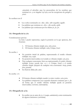 Tejuelo, nº 8 (2010), págs. 95-136. Diagnóstico sobre problemas ortográficos...
I S S N : 1 9 8 8 - 8 4 3 0 P á g i n a | 109
saharahui); el adverbio muy; los pronombres de los nombres que
terminan en –y en singular: rey/reyes, con las excepciones de guirigáis y
jerseis.
Se escriben con ll:
 Los verbos terminados en –illar, -ullar, -ullir: maquillar, engullir.
 Las palabras que terminan en –illa e –illo: mesilla, cepillo.
 Las palabras que comienzan por las sílabas fa-, fo-, fu-.
1.8.- Ortografía de la r/rr.
Consideraciones previas:
La letra r puede representar, según la posición en la que aparezca, dos
fonemas:
1. El fonema vibrante simple: pera, sobre, precio.
2. El fonema vibrante múltiple: ratón, Enrique, Israel.
Se escribe r:
 En posición inicial de palabra, representando el sonido vibrante
múltiple: rosa, razón.
 En posición intervocálica si el sonido es vibrante simple: caro, pera.
 Tras cualquier consonante, bien sea representando el sonido vibrante
múltiple (como sucede tras –n y –s: Enrique, Israel) o el sonido
vibrante simple (después de cualquier otra consonante: brazo, premio,
fresa, granada)
 En final de sílaba: flor, amor.
Se escribe –rr-:
 El fonema vibrante múltiple cuando va entre vocales: carro, perro.
 Las palabras compuestas cuyo segundo elemento comience por r-, de
tal forma que el sonido vibrante múltiple queda en posición
intervocálica: vicerrector, contrarreforma.
1.9.- Ortografía de n/m.
 Se escribe con m antes de p y b (campo, ambulatorio); como terminación
de algunos latinismos (currículum).
 
