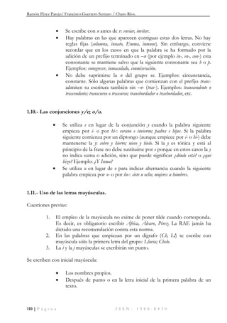 Ramón Pérez Parejo/ Francisco Guerrero Serrano / Charo Ríos.
110 | P á g i n a I S S N : 1 9 8 8 - 8 4 3 0
 Se escribe con n antes de v: enviar, invitar.
 Hay palabras en las que aparecen contiguas estas dos letras. No hay
reglas fijas (columna, innato, Emma, inmune). Sin embargo, conviene
recordar que en los casos en que la palabra se ha formado por la
adición de un prefijo terminado en –n (por ejemplo in-, en-, con-) esta
consonante se mantiene salvo que la siguiente consonante sea b o p.
Ejemplos: ennegrecer, inmaculado, conmiseración.
 No debe suprimirse la n del grupo ns. Ejemplos: circunstancia,
constante. Sólo algunas palabras que comienzan con el prefijo trans-
admiten su escritura también sin –n- (tras-). Ejemplos: transcendente o
trascendente; transcurso o trascurso; transbordador o trasbordador, etc.
1.10.- Las conjunciones y/e; o/u.
 Se utiliza e en lugar de la conjunción y cuando la palabra siguiente
empieza por i- o por hi-: verano e invierno; padres e hijos. Si la palabra
siguiente comienza por un diptongo (aunque empiece por i- o hi-) debe
mantenerse la y: cobre y hierro; nieve y hielo. Si la y es tónica y está al
principio de la frase no debe sustituirse por e porque en estos casos la y
no indica suma o adición, sino que puede significar ¿dónde está? o ¿qué
hizo? Ejemplo: ¿Y Inma?
 Se utiliza u en lugar de o para indicar alternancia cuando la siguiente
palabra empieza por o- o por ho-: siete u ocho; mujeres u hombres.
1.11.- Uso de las letras mayúsculas.
Cuestiones previas:
1. El empleo de la mayúscula no exime de poner tilde cuando corresponda.
Es decir, es obligatorio escribir África, Álvaro, Pérez. La RAE jamás ha
dictado una recomendación contra esta norma.
2. En las palabras que empiezan por un dígrafo (Ch, Ll) se escribe con
mayúscula sólo la primera letra del grupo: Lluvia; Chelo.
3. La i y la j mayúsculas se escribirán sin punto.
Se escriben con inicial mayúscula:
 Los nombres propios.
 Después de punto o en la letra inicial de la primera palabra de un
texto.
 