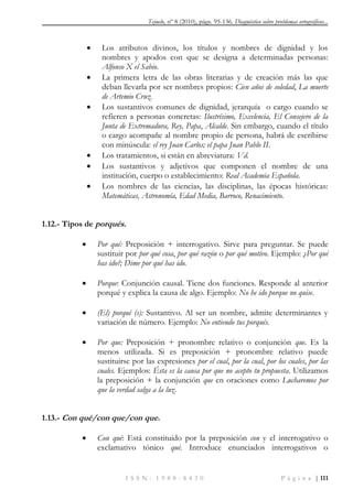 Tejuelo, nº 8 (2010), págs. 95-136. Diagnóstico sobre problemas ortográficos...
I S S N : 1 9 8 8 - 8 4 3 0 P á g i n a | 111
 Los atributos divinos, los títulos y nombres de dignidad y los
nombres y apodos con que se designa a determinadas personas:
Alfonso X el Sabio.
 La primera letra de las obras literarias y de creación más las que
deban llevarla por ser nombres propios: Cien años de soledad, La muerte
de Artemio Cruz.
 Los sustantivos comunes de dignidad, jerarquía o cargo cuando se
refieren a personas concretas: Ilustrísimo, Excelencia, El Consejero de la
Junta de Extremadura, Rey, Papa, Alcalde. Sin embargo, cuando el título
o cargo acompañe al nombre propio de persona, habrá de escribirse
con minúscula: el rey Juan Carlos; el papa Juan Pablo II.
 Los tratamientos, si están en abreviatura: Vd.
 Los sustantivos y adjetivos que componen el nombre de una
institución, cuerpo o establecimiento: Real Academia Española.
 Los nombres de las ciencias, las disciplinas, las épocas históricas:
Matemáticas, Astronomía, Edad Media, Barroco, Renacimiento.
1.12.- Tipos de porqués.
 Por qué: Preposición + interrogativo. Sirve para preguntar. Se puede
sustituir por por qué cosa, por qué razón o por qué motivo. Ejemplo: ¿Por qué
has ido?; Dime por qué has ido.
 Porque: Conjunción causal. Tiene dos funciones. Responde al anterior
porqué y explica la causa de algo. Ejemplo: No he ido porque no quise.
 (El) porqué (s): Sustantivo. Al ser un nombre, admite determinantes y
variación de número. Ejemplo: No entiendo tus porqués.
 Por que: Preposición + pronombre relativo o conjunción que. Es la
menos utilizada. Si es preposición + pronombre relativo puede
sustituirse por las expresiones por el cual, por la cual, por los cuales, por las
cuales. Ejemplos: Ésta es la causa por que no acepto tu propuesta. Utilizamos
la preposición + la conjunción que en oraciones como Lucharemos por
que la verdad salga a la luz.
1.13.- Con qué/con que/con que.
 Con qué: Está constituido por la preposición con y el interrogativo o
exclamativo tónico qué. Introduce enunciados interrogativos o
 