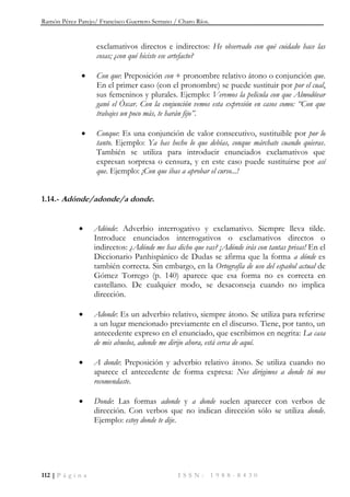 Ramón Pérez Parejo/ Francisco Guerrero Serrano / Charo Ríos.
112 | P á g i n a I S S N : 1 9 8 8 - 8 4 3 0
exclamativos directos e indirectos: He observado con qué cuidado hace las
cosas; ¿con qué hiciste ese artefacto?
 Con que: Preposición con + pronombre relativo átono o conjunción que.
En el primer caso (con el pronombre) se puede sustituir por por el cual,
sus femeninos y plurales. Ejemplo: Veremos la película con que Almodóvar
ganó el Óscar. Con la conjunción vemos esta expresión en casos como: ―Con que
trabajes un poco más, te harán fijo‖.
 Conque: Es una conjunción de valor consecutivo, sustituible por por lo
tanto. Ejemplo: Ya has hecho lo que debías, conque márchate cuando quieras.
También se utiliza para introducir enunciados exclamativos que
expresan sorpresa o censura, y en este caso puede sustituirse por así
que. Ejemplo: ¡Con que ibas a aprobar el curso...!
1.14.- Adónde/adonde/a donde.
 Adónde: Adverbio interrogativo y exclamativo. Siempre lleva tilde.
Introduce enunciados interrogativos o exclamativos directos o
indirectos: ¿Adónde me has dicho que vas? ¡Adónde irás con tantas prisas! En el
Diccionario Panhispánico de Dudas se afirma que la forma a dónde es
también correcta. Sin embargo, en la Ortografía de uso del español actual de
Gómez Torrego (p. 140) aparece que esa forma no es correcta en
castellano. De cualquier modo, se desaconseja cuando no implica
dirección.
 Adonde: Es un adverbio relativo, siempre átono. Se utiliza para referirse
a un lugar mencionado previamente en el discurso. Tiene, por tanto, un
antecedente expreso en el enunciado, que escribimos en negrita: La casa
de mis abuelos, adonde me dirijo ahora, está cerca de aquí.
 A donde: Preposición y adverbio relativo átono. Se utiliza cuando no
aparece el antecedente de forma expresa: Nos dirigimos a donde tú nos
recomendaste.
 Donde: Las formas adonde y a donde suelen aparecer con verbos de
dirección. Con verbos que no indican dirección sólo se utiliza donde.
Ejemplo: estoy donde te dije.
 