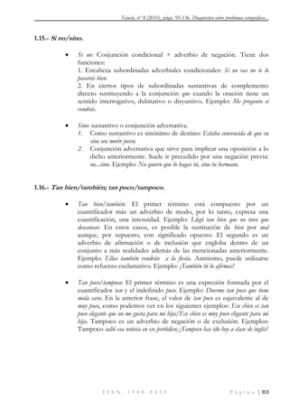 Tejuelo, nº 8 (2010), págs. 95-136. Diagnóstico sobre problemas ortográficos...
I S S N : 1 9 8 8 - 8 4 3 0 P á g i n a | 113
1.15.- Si no/sino.
 Si no: Conjunción condicional + adverbio de negación. Tiene dos
funciones:
1. Encabeza subordinadas adverbiales condicionales: Si no vas no te lo
pasarás bien.
2. En ciertos tipos de subordinadas sustantivas de complemento
directo sustituyendo a la conjunción que cuando la oración tiene un
sentido interrogativo, dubitativo o disyuntivo. Ejemplo: Me pregunto si
vendrás.
 Sino: sustantivo o conjunción adversativa.
1. Como sustantivo es sinónimo de destino: Estaba convencida de que su
sino era morir joven.
2. Conjunción adversativa que sirve para implicar una oposición a lo
dicho anteriormente. Suele ir precedido por una negación previa:
no...sino. Ejemplo: No quiero que lo hagas tú, sino tu hermano.
1.16.- Tan bien/también; tan poco/tampoco.
 Tan bien/también: El primer término está compuesto por un
cuantificador más un adverbio de modo, por lo tanto, expresa una
cuantificación, una intensidad. Ejemplo: Llegó tan bien que no tuvo que
descansar. En estos casos, es posible la sustitución de bien por mal
aunque, por supuesto, con significado opuesto. El segundo es un
adverbio de afirmación o de inclusión que engloba dentro de un
conjunto a más realidades además de las mencionadas anteriormente.
Ejemplo: Ellas también vendrán a la fiesta. Asimismo, puede utilizarse
como refuerzo exclamativo. Ejemplo: ¡También tú lo afirmas!
 Tan poco/tampoco: El primer término es una expresión formada por el
cuantificador tan y el indefinido poco. Ejemplo: Duerme tan poco que tiene
mala cara. En la anterior frase, el valor de tan poco es equivalente al de
muy poco, como podemos ver en los siguientes ejemplos: Ese chico es tan
poco elegante que no me gusta para mi hija/Ese chico es muy poco elegante para mi
hija. Tampoco es un adverbio de negación o de exclusión. Ejemplos:
Tampoco salió esa noticia en ese periódico; ¡Tampoco has ido hoy a clase de inglés!
 