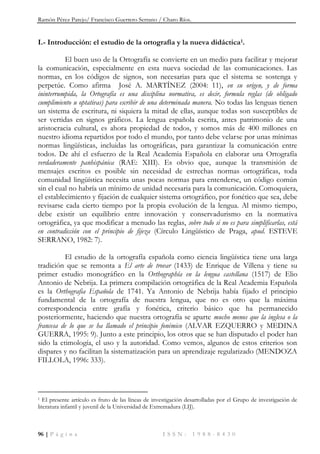 Ramón Pérez Parejo/ Francisco Guerrero Serrano / Charo Ríos.
96 | P á g i n a I S S N : 1 9 8 8 - 8 4 3 0
I.- Introducción: el estudio de la ortografía y la nueva didáctica1.
El buen uso de la Ortografía se convierte en un medio para facilitar y mejorar
la comunicación, especialmente en esta nueva sociedad de las comunicaciones. Las
normas, en los códigos de signos, son necesarias para que el sistema se sostenga y
perpetúe. Como afirma José A. MARTÍNEZ (2004: 11), en su origen, y de forma
ininterrumpida, la Ortografía es una disciplina normativa, es decir, formula reglas (de obligado
cumplimiento u optativas) para escribir de una determinada manera. No todas las lenguas tienen
un sistema de escritura, ni siquiera la mitad de ellas, aunque todas son susceptibles de
ser vertidas en signos gráficos. La lengua española escrita, antes patrimonio de una
aristocracia cultural, es ahora propiedad de todos, y somos más de 400 millones en
nuestro idioma repartidos por todo el mundo, por tanto debe velarse por unas mínimas
normas lingüísticas, incluidas las ortográficas, para garantizar la comunicación entre
todos. De ahí el esfuerzo de la Real Academia Española en elaborar una Ortografía
verdaderamente panhispánica (RAE: XIII). Es obvio que, aunque la transmisión de
mensajes escritos es posible sin necesidad de estrechas normas ortográficas, toda
comunidad lingüística necesita unas pocas normas para entenderse, un código común
sin el cual no habría un mínimo de unidad necesaria para la comunicación. Comoquiera,
el establecimiento y fijación de cualquier sistema ortográfico, por fonético que sea, debe
revisarse cada cierto tiempo por la propia evolución de la lengua. Al mismo tiempo,
debe existir un equilibrio entre innovación y conservadurismo en la normativa
ortográfica, ya que modificar a menudo las reglas, sobre todo si no es para simplificarlas, está
en contradicción con el principio de fijeza (Círculo Lingüístico de Praga, apud. ESTEVE
SERRANO, 1982: 7).
El estudio de la ortografía española como ciencia lingüística tiene una larga
tradición que se remonta a El arte de trovar (1433) de Enrique de Villena y tiene su
primer estudio monográfico en la Orthographía en la lengua castellana (1517) de Elio
Antonio de Nebrija. La primera compilación ortográfica de la Real Academia Española
es la Orthografia Española de 1741. Ya Antonio de Nebrija había fijado el principio
fundamental de la ortografía de nuestra lengua, que no es otro que la máxima
correspondencia entre grafía y fonética, criterio básico que ha permanecido
posteriormente, haciendo que nuestra ortografía se aparte mucho menos que la inglesa o la
francesa de lo que se ha llamado el principio fonémico (ALVAR EZQUERRO y MEDINA
GUERRA, 1995: 9). Junto a este principio, los otros que se han disputado el poder han
sido la etimología, el uso y la autoridad. Como vemos, algunos de estos criterios son
dispares y no facilitan la sistematización para un aprendizaje regularizado (MENDOZA
FILLOLA, 1996: 333).
1 El presente artículo es fruto de las líneas de investigación desarrolladas por el Grupo de investigación de
literatura infantil y juvenil de la Universidad de Extremadura (LIJ).
 