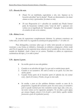 Ramón Pérez Parejo/ Francisco Guerrero Serrano / Charo Ríos.
114 | P á g i n a I S S N : 1 9 8 8 - 8 4 3 0
1.17.- Demás/de más.
 Demás: Es un indefinido, equivalente a otro, otra. Aparece en la
locución adverbial “por lo demás”. Puede ser determinativo (los demás
alumnos no irán) o pronombre (los demás no irán).
 De más: Preposición de + adverbio de cantidad más. Puede formar
parte de locuciones verbales como “estar de más” y aparecer con
verbos con el significado de “demasiado”. Ejemplo: Tiene la costumbre
de extenderse de más en los exámenes.
1.18.- Haber/a ver.
Se trata de expresiones completamente distintas. La primera constituye un
verbo solo, el verbo haber. La segunda la constituyen la preposición a + el verbo ver.
Para distinguirlas, conviene saber que el verbo haber precede en numerosas
ocasiones a una forma en infinitivo, formando en infinitivo compuesto: ¡Haber venido
antes! En el segundo caso la expresión tiene relación con el sentido de la vista o tiene un
sentido de finalidad: Acudí a (para) ver las carreras. También se utiliza en expresiones
exclamativas del tipo: ¡A ver cómo te portas!
1.19.- Aparte/a parte.
 Se escribe aparte en una sola palabra:
1. Cuando es un adverbio de lugar: Los que venís en autobús poneos aparte.
2. Cuando es un sustantivo: Me contó la noticia en un aparte. Esa obra tiene
muchos apartes.
3. Cuando forma parte de la locución aparte de (además de; sin contar
con): Aparte de Carmen y Nicolás, creo que no viene nadie.
 Se escribe a parte en dos palabras distintas cuando se trata de la
preposición a seguida del sustantivo parte. En estos casos, el sustantivo
parte se puede sustituir por otro sustantivo como lugar, lado, sector, etc.,
tal como vemos en los siguientes ejemplos: No me dirijo a parte alguna
que conozcas (lugar); atravesé el río de parte a parte (lado); aquellas medidas
favorecieron a parte de la población (sector).
 