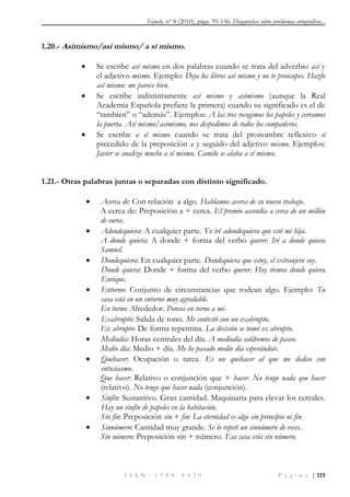 Tejuelo, nº 8 (2010), págs. 95-136. Diagnóstico sobre problemas ortográficos...
I S S N : 1 9 8 8 - 8 4 3 0 P á g i n a | 115
1.20.- Asimismo/así mismo/ a sí mismo.
 Se escribe así mismo en dos palabras cuando se trata del adverbio así y
el adjetivo mismo. Ejemplo: Deja los libros así mismo y no te preocupes. Hazlo
así mismo: me parece bien.
 Se escribe indistintamente así mismo y asimismo (aunque la Real
Academia Española prefiere la primera) cuando su significado es el de
“también” o “además”. Ejemplos: A las tres recogimos los papeles y cerramos
la puerta. Así mismo/asimismo, nos despedimos de todos los compañeros.
 Se escribe a sí mismo cuando se trata del pronombre reflexivo sí
precedido de la preposición a y seguido del adjetivo mismo. Ejemplos:
Javier se analiza mucho a sí mismo. Camilo se alaba a sí mismo.
1.21.- Otras palabras juntas o separadas con distinto significado.
 Acerca de: Con relación a algo. Hablamos acerca de su nuevo trabajo.
A cerca de: Preposición a + cerca. El premio ascendía a cerca de un millón
de euros.
 Adondequiera: A cualquier parte. Yo iré adondequiera que esté mi hija.
A donde quiera: A donde + forma del verbo querer. Iré a donde quiera
Samuel.
 Dondequiera: En cualquier parte. Dondequiera que estoy, el extranjero soy.
Donde quiera: Donde + forma del verbo querer. Hoy iremos donde quiera
Enrique.
 Entorno: Conjunto de circunstancias que rodean algo. Ejemplo: Tu
casa está en un entorno muy agradable.
En torno: Alrededor. Poneos en torno a mí.
 Exabrupto: Salida de tono. Me contestó con un exabrupto.
Ex abrupto: De forma repentina. La decisión se tomó ex abrupto.
 Mediodía: Horas centrales del día. A mediodía saldremos de paseo.
Medio día: Medio + día. Me he pasado medio día esperándote.
 Quehacer: Ocupación o tarea. Es un quehacer al que me dedico con
entusiasmo.
Que hacer: Relativo o conjunción que + hacer. No tengo nada que hacer
(relativo). No tengo que hacer nada (conjunción).
 Sinfín: Sustantivo. Gran cantidad. Maquinaria para elevar los cereales.
Hay un sinfín de papeles en la habitación.
Sin fin: Preposición sin + fin: La eternidad es algo sin principio ni fin.
 Sinnúmero: Cantidad muy grande. Se lo repetí un sinnúmero de veces.
Sin número: Preposición sin + número. Esa casa está sin número.
 