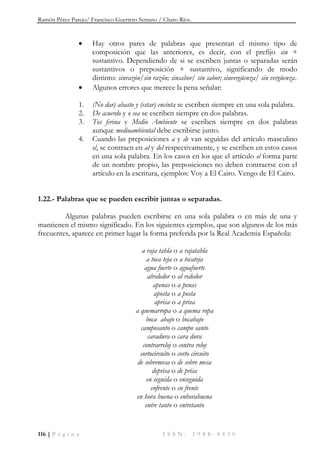 Ramón Pérez Parejo/ Francisco Guerrero Serrano / Charo Ríos.
116 | P á g i n a I S S N : 1 9 8 8 - 8 4 3 0
 Hay otros pares de palabras que presentan el mismo tipo de
composición que las anteriores, es decir, con el prefijo sin +
sustantivo. Dependiendo de si se escriben juntas o separadas serán
sustantivos o preposición + sustantivo, significando de modo
distinto: sinrazón/sin razón; sinsabor/ sin sabor; sinvergüenza/ sin vergüenza.
 Algunos errores que merece la pena señalar:
1. (No dar) abasto y (estar) encinta se escriben siempre en una sola palabra.
2. De acuerdo y o sea se escriben siempre en dos palabras.
3. Tos ferina y Medio Ambiente se escriben siempre en dos palabras
aunque medioambiental debe escribirse junto.
4. Cuando las preposiciones a y de van seguidas del artículo masculino
el, se contraen en al y del respectivamente, y se escriben en estos casos
en una sola palabra. En los casos en los que el artículo el forma parte
de un nombre propio, las preposiciones no deben contraerse con el
artículo en la escritura, ejemplos: Voy a El Cairo. Vengo de El Cairo.
1.22.- Palabras que se pueden escribir juntas o separadas.
Algunas palabras pueden escribirse en una sola palabra o en más de una y
mantienen el mismo significado. En los siguientes ejemplos, que son algunos de los más
frecuentes, aparece en primer lugar la forma preferida por la Real Academia Española:
a raja tabla o a rajatabla
a toca teja o a tocateja
agua fuerte o aguafuerte
alrededor o al rededor
apenas o a penas
aposta o a posta
aprisa o a prisa
a quemarropa o a quema ropa
boca abajo o bocabajo
camposanto o campo santo
caradura o cara dura
contrarreloj o contra reloj
cortocircuito o corto circuito
de sobremesa o de sobre mesa
deprisa o de prisa
en seguida o enseguida
enfrente o en frente
en hora buena o enhorabuena
entre tanto o entretanto
 