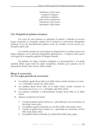 Tejuelo, nº 8 (2010), págs. 95-136. Diagnóstico sobre problemas ortográficos...
I S S N : 1 9 8 8 - 8 4 3 0 P á g i n a | 117
hierbabuena o hierba buena
in fraganti o infraganti
mal humor o malhumor
padre nuestro o padrenuestro
sobremanera o sobre manera
tiquismiquis o tiquis miquis
1.23.- Ortografía de palabras extranjeras.
Las voces de otros idiomas no adaptadas al español y utilizadas en nuestra
lengua respetarán su ortografía original. En la escritura, es conveniente distinguirlas
mediante el uso de procedimientos gráficos como las comillas, la letra cursiva, etc.
Ejemplos: affaire, lady.
Los nombres propios de otras lenguas no hispanizados se escriben como en la
lengua originaria –no es necesario distinguirlos gráficamente--, y tampoco están sujetos
a las reglas de la ortografía española: Washington, Botticelli.
Las palabras de origen extranjero adaptadas a la pronunciación y a la grafía
española deben seguir todas las reglas ortográficas, incluidas, por supuesto, las de
acentuación: Basilea, chalé, Londres, Támesis, búnker.
Bloque 2: acentuación.
2.1.- Las reglas generales de acentuación.
 Las palabras agudas llevan tilde en la sílaba tónica cuando terminan en vocal, -
n o –s. Ejemplos: consomé, está, alhelí, además.
 Las palabras llanas llevan tilde en la sílaba tónica cuando terminan en
consonante que no sea –n o –s. Ejemplos: ágil, álbum, Héctor.
 Las palabras esdrújulas y sobreesdrújulas siempre llevan tilde en la sílaba
tónica.
 Algunas excepciones de interés:
1. Cuando la palabra aguda termina en –s precedida por otra consonante, no
lleva tilde: robots, tictacs.
2. Las palabras agudas terminadas en y no llevan tilde: virrey, paipay, convoy.
3. Cuando la palabra llana termina en –s precedida de consonante, sí lleva
tilde: bíceps, fórceps, cómics.
4. Las palabras llanas terminadas en y deben llevar tilde: póney, yóquey.
 