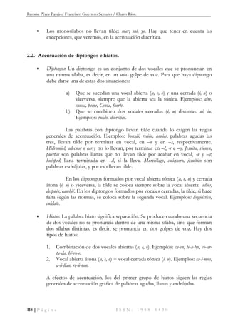Ramón Pérez Parejo/ Francisco Guerrero Serrano / Charo Ríos.
118 | P á g i n a I S S N : 1 9 8 8 - 8 4 3 0
 Los monosílabos no llevan tilde: mar, sal, yo. Hay que tener en cuenta las
excepciones, que veremos, en la acentuación diacrítica.
2.2.- Acentuación de diptongos e hiatos.
 Diptongos: Un diptongo es un conjunto de dos vocales que se pronuncian en
una misma sílaba, es decir, en un solo golpe de voz. Para que haya diptongo
debe darse una de estas dos situaciones:
a) Que se sucedan una vocal abierta (a, e, o) y una cerrada (i, u) o
viceversa, siempre que la abierta sea la tónica. Ejemplos: aire,
causa, peine, Ceuta, fuerte.
b) Que se combinen dos vocales cerradas (i, u) distintas: ui, iu.
Ejemplos: ruido, diurético.
Las palabras con diptongo llevan tilde cuando lo exigen las reglas
generales de acentuación. Ejemplos: bonsái, recién, amáis, palabras agudas las
tres, llevan tilde por terminar en vocal, en –n y en –s, respectivamente.
Hidromiel, adecuar o carey no lo llevan, por terminar en –l, -r e –y. Jesuita, vienen,
puertas son palabras llanas que no llevan tilde por acabar en vocal, -n y –s;
huésped, llana terminada en –d, sí la lleva. Murciélago, cuáquero, jesuítico son
palabras esdrújulas, y por eso llevan tilde.
En los diptongos formados por vocal abierta tónica (a, e, o) y cerrada
átona (i, u) o viceversa, la tilde se coloca siempre sobre la vocal abierta: adiós,
después, cambié. En los diptongos formados por vocales cerradas, la tilde, si hace
falta según las normas, se coloca sobre la segunda vocal. Ejemplos: lingüístico,
cuídate.
 Hiatos: La palabra hiato significa separación. Se produce cuando una secuencia
de dos vocales no se pronuncia dentro de una misma sílaba, sino que forman
dos sílabas distintas, es decir, se pronuncia en dos golpes de voz. Hay dos
tipos de hiatos:
1. Combinación de dos vocales abiertas (a, e, o). Ejemplos: ca-en, te-a-tro, co-ar-
ta-da, hé-ro-e.
2. Vocal abierta átona (a, e, o) + vocal cerrada tónica (i, u). Ejemplos: ca-í-mos,
a-ú-llan, re-ú-nen.
A efectos de acentuación, los del primer grupo de hiatos siguen las reglas
generales de acentuación gráfica de palabras agudas, llanas y esdrújulas.
 