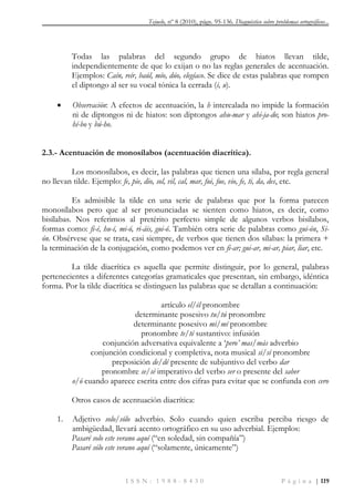 Tejuelo, nº 8 (2010), págs. 95-136. Diagnóstico sobre problemas ortográficos...
I S S N : 1 9 8 8 - 8 4 3 0 P á g i n a | 119
Todas las palabras del segundo grupo de hiatos llevan tilde,
independientemente de que lo exijan o no las reglas generales de acentuación.
Ejemplos: Caín, reír, baúl, mío, dúo, elegíaco. Se dice de estas palabras que rompen
el diptongo al ser su vocal tónica la cerrada (i, u).
 Observación: A efectos de acentuación, la h intercalada no impide la formación
ni de diptongos ni de hiatos: son diptongos ahu-mar y ahi-ja-do; son hiatos pro-
hí-bo y bú-ho.
2.3.- Acentuación de monosílabos (acentuación diacrítica).
Los monosílabos, es decir, las palabras que tienen una sílaba, por regla general
no llevan tilde. Ejemplo: fe, pie, dio, sol, vil, cal, mar, fui, fue, vio, fe, ti, da, des, etc.
Es admisible la tilde en una serie de palabras que por la forma parecen
monosílabos pero que al ser pronunciadas se sienten como hiatos, es decir, como
bisílabas. Nos referimos al pretérito perfecto simple de algunos verbos bisílabos,
formas como: fi-é, hu-í, mi-ó, ri-áis, gui-ó. También otra serie de palabras como gui-ón, Si-
ón. Obsérvese que se trata, casi siempre, de verbos que tienen dos sílabas: la primera +
la terminación de la conjugación, como podemos ver en fi-ar; gui-ar, mi-ar, piar, liar, etc.
La tilde diacrítica es aquella que permite distinguir, por lo general, palabras
pertenecientes a diferentes categorías gramaticales que presentan, sin embargo, idéntica
forma. Por la tilde diacrítica se distinguen las palabras que se detallan a continuación:
artículo el/él pronombre
determinante posesivo tu/tú pronombre
determinante posesivo mi/mí pronombre
pronombre te/té sustantivo: infusión
conjunción adversativa equivalente a „pero‘ mas/más adverbio
conjunción condicional y completiva, nota musical si/sí pronombre
preposición de/dé presente de subjuntivo del verbo dar
pronombre se/sé imperativo del verbo ser o presente del saber
o/ó cuando aparece escrita entre dos cifras para evitar que se confunda con cero
Otros casos de acentuación diacrítica:
1. Adjetivo solo/sólo adverbio. Solo cuando quien escriba perciba riesgo de
ambigüedad, llevará acento ortográfico en su uso adverbial. Ejemplos:
Pasaré solo este verano aquí (“en soledad, sin compañía”)
Pasaré sólo este verano aquí (“solamente, únicamente”)
 