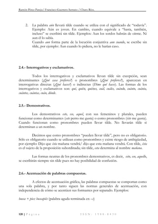 Ramón Pérez Parejo/ Francisco Guerrero Serrano / Charo Ríos.
120 | P á g i n a I S S N : 1 9 8 8 - 8 4 3 0
2. La palabra aún llevará tilde cuando se utiliza con el significado de “todavía”.
Ejemplo: Aún es joven. En cambio, cuando equivale a “hasta, también,
incluso” se escribirá sin tilde. Ejemplos: Aun los sordos habrán de oírme. Ni
aun él lo sabía.
Cuando aun forma parte de la locución conjuntiva aun cuando, se escribe sin
tilde, por ejemplo: Aun cuando lo pidiera, no le harían caso.
2.4.- Interrogativos y exclamativos.
Todos los interrogativos y exclamativos llevan tilde sin excepción, sean
determinantes (¿Qué casa prefieres?) o pronombres (¿Qué prefieres?), aparezcan en
interrogativas directas (¿Qué haces?) o indirectas (Dime qué haces). Las formas de los
interrogativos y exclamativos son: qué, quién, quiénes, cuál, cuáles, cuándo, cuánto, cuánta,
cuántos, cuántas, cuán, dónde.
2.5.- Demostrativos.
Los demostrativos este, ese, aquel, con sus femeninos y plurales, pueden
funcionar como determinantes (este perro me gusta) o como pronombres (éste me gusta).
Cuando funcionan como pronombres pueden llevar tilde. No llevarán tilde si
determinan a un nombre.
Decimos que como pronombres “pueden llevar tilde”, pero no es obligatorio.
Sólo es obligatorio cuando se utilizan como pronombres y existe riesgo de ambigüedad,
por ejemplo: Dijo que ésta mañana vendrá/ dijo que esta mañana vendrá. Con tilde, ésta
es el sujeto de la proposición subordinada; sin tilde, esta determina al nombre mañana.
Las formas neutras de los pronombres demostrativos, es decir, esto, eso, aquello,
se escribirán siempre sin tilde pues no hay posibilidad de confusión.
2.6.- Acentuación de palabras compuestas.
A efectos de acentuación gráfica, las palabras compuestas se comportan como
una sola palabra, y por tanto siguen las normas generales de acentuación, con
independencia de cómo se acentúen sus formantes por separado. Ejemplos:
busca + pies: buscapiés (palabra aguda terminada en –s)
 