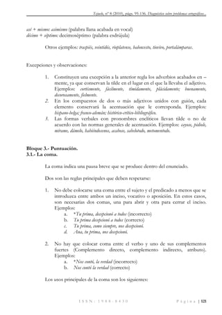 Tejuelo, nº 8 (2010), págs. 95-136. Diagnóstico sobre problemas ortográficos...
I S S N : 1 9 8 8 - 8 4 3 0 P á g i n a | 121
así + mismo: asimismo (palabra llana acabada en vocal)
décimo + séptimo: decimoséptimo (palabra esdrújula)
Otros ejemplos: traspiés, veintidós, rioplatense, baloncesto, tiovivo, portalámparas.
Excepciones y observaciones:
1. Constituyen una excepción a la anterior regla los adverbios acabados en –
mente, ya que conservan la tilde en el lugar en el que la llevaba el adjetivo.
Ejemplos: cortésmente, fácilmente, tímidamente, plácidamente; buenamente,
decorosamente, fielmente.
2. En los compuestos de dos o más adjetivos unidos con guión, cada
elemento conservará la acentuación que le corresponda. Ejemplos:
hispano-belga; franco-alemán; histórico-crítico-bibliográfico.
3. Las formas verbales con pronombres enclíticos llevan tilde o no de
acuerdo con las normas generales de acentuación. Ejemplos: cayose, pidiole,
mírame, dámelo, habiéndosenos, acabose, sabelotodo, metomentodo.
Bloque 3.- Puntuación.
3.1.- La coma.
La coma indica una pausa breve que se produce dentro del enunciado.
Dos son las reglas principales que deben respetarse:
1. No debe colocarse una coma entre el sujeto y el predicado a menos que se
introduzca entre ambos un inciso, vocativo o aposición. En estos casos,
son necesarias dos comas, una para abrir y otra para cerrar el inciso.
Ejemplos:
a. *Tu prima, decepcionó a todos (incorrecto)
b. Tu prima decepcionó a todos (correcto)
c. Tu prima, como siempre, nos decepcionó.
d. Ana, tu prima, nos decepcionó.
2. No hay que colocar coma entre el verbo y uno de sus complementos
fuertes (Complemento directo, complemento indirecto, atributo).
Ejemplos:
a. *Nos contó, la verdad (incorrecto)
b. Nos contó la verdad (correcto)
Los usos principales de la coma son los siguientes:
 