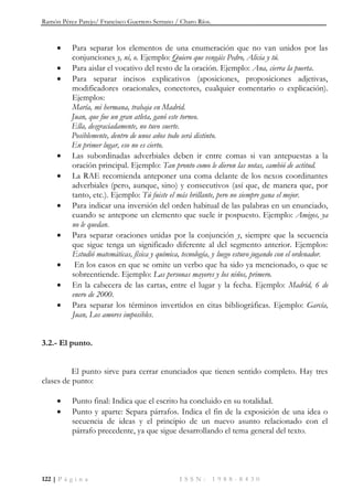 Ramón Pérez Parejo/ Francisco Guerrero Serrano / Charo Ríos.
122 | P á g i n a I S S N : 1 9 8 8 - 8 4 3 0
 Para separar los elementos de una enumeración que no van unidos por las
conjunciones y, ni, o. Ejemplo: Quiero que vengáis Pedro, Alicia y tú.
 Para aislar el vocativo del resto de la oración. Ejemplo: Ana, cierra la puerta.
 Para separar incisos explicativos (aposiciones, proposiciones adjetivas,
modificadores oracionales, conectores, cualquier comentario o explicación).
Ejemplos:
María, mi hermana, trabaja en Madrid.
Juan, que fue un gran atleta, ganó este torneo.
Ella, desgraciadamente, no tuvo suerte.
Posiblemente, dentro de unos años todo será distinto.
En primer lugar, eso no es cierto.
 Las subordinadas adverbiales deben ir entre comas si van antepuestas a la
oración principal. Ejemplo: Tan pronto como le dieron las notas, cambió de actitud.
 La RAE recomienda anteponer una coma delante de los nexos coordinantes
adverbiales (pero, aunque, sino) y consecutivos (así que, de manera que, por
tanto, etc.). Ejemplo: Tú fuiste el más brillante, pero no siempre gana el mejor.
 Para indicar una inversión del orden habitual de las palabras en un enunciado,
cuando se antepone un elemento que suele ir pospuesto. Ejemplo: Amigos, ya
no le quedan.
 Para separar oraciones unidas por la conjunción y, siempre que la secuencia
que sigue tenga un significado diferente al del segmento anterior. Ejemplos:
Estudió matemáticas, física y química, tecnología, y luego estuvo jugando con el ordenador.
 En los casos en que se omite un verbo que ha sido ya mencionado, o que se
sobreentiende. Ejemplo: Las personas mayores y los niños, primero.
 En la cabecera de las cartas, entre el lugar y la fecha. Ejemplo: Madrid, 6 de
enero de 2000.
 Para separar los términos invertidos en citas bibliográficas. Ejemplo: García,
Juan, Los amores imposibles.
3.2.- El punto.
El punto sirve para cerrar enunciados que tienen sentido completo. Hay tres
clases de punto:
 Punto final: Indica que el escrito ha concluido en su totalidad.
 Punto y aparte: Separa párrafos. Indica el fin de la exposición de una idea o
secuencia de ideas y el principio de un nuevo asunto relacionado con el
párrafo precedente, ya que sigue desarrollando el tema general del texto.
 