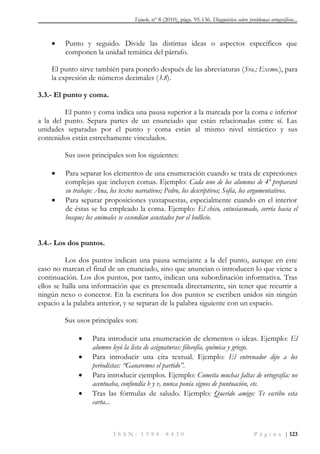 Tejuelo, nº 8 (2010), págs. 95-136. Diagnóstico sobre problemas ortográficos...
I S S N : 1 9 8 8 - 8 4 3 0 P á g i n a | 123
 Punto y seguido. Divide las distintas ideas o aspectos específicos que
componen la unidad temática del párrafo.
El punto sirve también para ponerlo después de las abreviaturas (Sra.; Excmo.), para
la expresión de números decimales (3.8).
3.3.- El punto y coma.
El punto y coma indica una pausa superior a la marcada por la coma e inferior
a la del punto. Separa partes de un enunciado que están relacionadas entre sí. Las
unidades separadas por el punto y coma están al mismo nivel sintáctico y sus
contenidos están estrechamente vinculados.
Sus usos principales son los siguientes:
 Para separar los elementos de una enumeración cuando se trata de expresiones
complejas que incluyen comas. Ejemplo: Cada uno de los alumnos de 4º preparará
su trabajo: Ana, los textos narrativos; Pedro, los descriptivos; Sofía, los argumentativos.
 Para separar proposiciones yuxtapuestas, especialmente cuando en el interior
de éstas se ha empleado la coma. Ejemplo: El chico, entusiasmado, corría hacia el
bosque; los animales se escondían asustados por el bullicio.
3.4.- Los dos puntos.
Los dos puntos indican una pausa semejante a la del punto, aunque en este
caso no marcan el final de un enunciado, sino que anuncian o introducen lo que viene a
continuación. Los dos puntos, por tanto, indican una subordinación informativa. Tras
ellos se halla una información que es presentada directamente, sin tener que recurrir a
ningún nexo o conector. En la escritura los dos puntos se escriben unidos sin ningún
espacio a la palabra anterior, y se separan de la palabra siguiente con un espacio.
Sus usos principales son:
 Para introducir una enumeración de elementos o ideas. Ejemplo: El
alumno leyó la lista de asignaturas: filosofía, química y griego.
 Para introducir una cita textual. Ejemplo: El entrenador dijo a los
periodistas: ―Ganaremos el partido‖.
 Para introducir ejemplos. Ejemplo: Cometía muchas faltas de ortografía: no
acentuaba, confundía b y v, nunca ponía signos de puntuación, etc.
 Tras las fórmulas de saludo. Ejemplo: Querido amigo: Te escribo esta
carta...
 