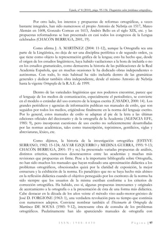 Tejuelo, nº 8 (2010), págs. 95-136. Diagnóstico sobre problemas ortográficos...
I S S N : 1 9 8 8 - 8 4 3 0 P á g i n a | 97
Por otro lado, los intentos y propuestas de reformas ortográficas, a veces
bastante integrales, han sido numerosos: el propio Antonio de Nebrija en 1517, Mateo
Alemán en 1608, Gonzalo Correas en 1613, Andrés Bello en el siglo XIX, etc. y las
propuestas reformadoras se han presentado en casi todos los congresos de la Lengua
celebrados (CHACÓN BERRUGA, 2001, 19).
Como afirma J. A. MARTÍNEZ (2004: 11-12), aunque la Ortografía sea una
parte de la Lingüística, no deja de ser una disciplina periférica o de segundo orden, ya
que tiene como objeto la representación gráfica de la lengua; esto ha hecho que, desde
el origen de los estudios lingüísticos, haya habido vacilaciones a la hora de incluirla o no
en los estudios gramaticales, como demuestra la historia de las publicaciones de la Real
Academia Española, que en muchas ocasiones le ha dedicado obras independientes o
autónomas. Con todo, lo más habitual ha sido incluirla dentro de las gramáticas
generales y dedicar también obra independiente, desde el mismo Antonio de Nebrija
hasta la vigente Ortografía de la R.A.E. de 1999.
Dentro de las variedades lingüísticas que nos podemos encontrar, parece que
el lenguaje de los medios de comunicación, especialmente el periodístico, se convierte
en el modelo o estándar del uso correcto de la lengua escrita (CASADO, 2000: 14). Los
grandes periódicos y agencias de información publican sus manuales de estilo, que son
seguidos por todos los medios, erigiéndose finalmente en la norma del lenguaje escrito.
Por lo general, estos manuales de estilo se adaptan al pie de la letra a las últimas
ediciones oficiales del diccionario y de la ortografía de la Academia (AGENCIA EFE,
1985: 9), pero incorporan cuestiones de uso escrito no suficientemente desarrolladas
por las normas académicas, tales como transcripción, topónimos, gentilicios, siglas y
abreviaturas, léxico, etc.
Como dijimos, la historia de la investigación ortográfica (ESTEVE
SERRANO, 1982: 15-124; ALVAR EZQUERRO y MEDINA GUERRA, 1995: 9-13;
CHACÓN BERRUGA, 2001: 19 y ss.) ha presentado variadas propuestas de análisis,
distintos criterios, numerosos desencuentros entre las academias y muchas más
revisiones que propuestas en firme. Pese a la importante bibliografía sobre Ortografía,
no han sido muchos los manuales que hayan realizado una aproximación didáctica a los
problemas ortográficos, obsesionados quizá por la claridad de exposición, la mejor
estructura y la exhibición de la norma. Es paradójico que no se haya hecho más ahínco
en la reflexión didáctica cuando el objetivo perseguido por los escritores de la norma ha
sido siempre que los usuarios de la misma escriban conforme a los criterios de
corrección ortográfica. Ha habido, eso sí, algunas propuestas interesantes y originales
de acercamiento a la ortografía o a la presentación de ésta de una forma más didáctica.
Cabe destacar en la década de los años veinte el método viso-audo-motor-gnósico de
José D. FORGIONE (1963: 1), una verdadera revolución para su tiempo que continúa
con numerosos adeptos. Conviene nombrar también el Diccionario de Ortografía de
Martínez DE SOUSA (1985: 9-12), interesante obra de consulta de los problemas
ortográficos. Paulatinamente han ido apareciendo manuales de ortografía con
 