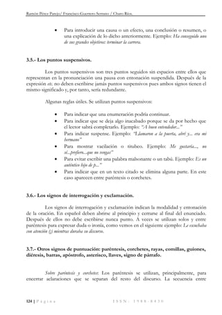 Ramón Pérez Parejo/ Francisco Guerrero Serrano / Charo Ríos.
124 | P á g i n a I S S N : 1 9 8 8 - 8 4 3 0
 Para introducir una causa o un efecto, una conclusión o resumen, o
una explicación de lo dicho anteriormente. Ejemplo: Ha conseguido uno
de sus grandes objetivos: terminar la carrera.
3.5.- Los puntos suspensivos.
Los puntos suspensivos son tres puntos seguidos sin espacios entre ellos que
representan en la pronunciación una pausa con entonación suspendida. Después de la
expresión etc. no deben escribirse jamás puntos suspensivos pues ambos signos tienen el
mismo significado y, por tanto, sería redundante.
Algunas reglas útiles. Se utilizan puntos suspensivos:
 Para indicar que una enumeración podría continuar.
 Para indicar que se deja algo inacabado porque se da por hecho que
el lector sabrá completarlo. Ejemplo: ―A buen entendedor...‖
 Para indicar suspense. Ejemplo: ―Llamaron a la puerta, abrí y... era mi
hermano‖
 Para mostrar vacilación o titubeo. Ejemplo: Me gustaría..., no
sé...prefiero...que no vengas‖
 Para evitar escribir una palabra malsonante o un tabú. Ejemplo: Es un
auténtico hijo de p...‖
 Para indicar que en un texto citado se elimina alguna parte. En este
caso aparecen entre paréntesis o corchetes.
3.6.- Los signos de interrogación y exclamación.
Los signos de interrogación y exclamación indican la modalidad y entonación
de la oración. En español deben abrirse al principio y cerrarse al final del enunciado.
Después de ellos no debe escribirse nunca punto. A veces se utilizan solos y entre
paréntesis para expresar duda o ironía, como vemos en el siguiente ejemplo: Le escuchaba
con atención (¡) mientras duraba su discurso.
3.7.- Otros signos de puntuación: paréntesis, corchetes, rayas, comillas, guiones,
diéresis, barras, apóstrofo, asterisco, llaves, signo de párrafo.
Sobre paréntesis y corchetes: Los paréntesis se utilizan, principalmente, para
encerrar aclaraciones que se separan del resto del discurso. La secuencia entre
 