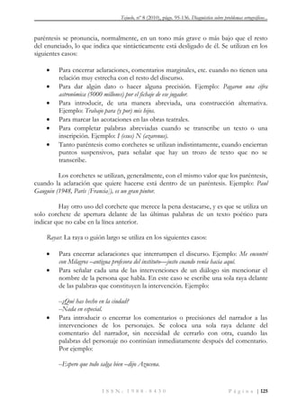 Tejuelo, nº 8 (2010), págs. 95-136. Diagnóstico sobre problemas ortográficos...
I S S N : 1 9 8 8 - 8 4 3 0 P á g i n a | 125
paréntesis se pronuncia, normalmente, en un tono más grave o más bajo que el resto
del enunciado, lo que indica que sintácticamente está desligado de él. Se utilizan en los
siguientes casos:
 Para encerrar aclaraciones, comentarios marginales, etc. cuando no tienen una
relación muy estrecha con el resto del discurso.
 Para dar algún dato o hacer alguna precisión. Ejemplo: Pagaron una cifra
astronómica (5000 millones) por el fichaje de ese jugador.
 Para introducir, de una manera abreviada, una construcción alternativa.
Ejemplo: Trabajo para (y por) mis hijos.
 Para marcar las acotaciones en las obras teatrales.
 Para completar palabras abreviadas cuando se transcribe un texto o una
inscripción. Ejemplo: I (esus) N (azarenus).
 Tanto paréntesis como corchetes se utilizan indistintamente, cuando encierran
puntos suspensivos, para señalar que hay un trozo de texto que no se
transcribe.
Los corchetes se utilizan, generalmente, con el mismo valor que los paréntesis,
cuando la aclaración que quiere hacerse está dentro de un paréntesis. Ejemplo: Paul
Gauguin (1948, París [Francia]), es un gran pintor.
Hay otro uso del corchete que merece la pena destacarse, y es que se utiliza un
solo corchete de apertura delante de las últimas palabras de un texto poético para
indicar que no cabe en la línea anterior.
Rayas: La raya o guión largo se utiliza en los siguientes casos:
 Para encerrar aclaraciones que interrumpen el discurso. Ejemplo: Me encontré
con Milagros –antigua profesora del instituto—justo cuando venía hacia aquí.
 Para señalar cada una de las intervenciones de un diálogo sin mencionar el
nombre de la persona que habla. En este caso se escribe una sola raya delante
de las palabras que constituyen la intervención. Ejemplo:
--¿Qué has hecho en la ciudad?
--Nada en especial.
 Para introducir o encerrar los comentarios o precisiones del narrador a las
intervenciones de los personajes. Se coloca una sola raya delante del
comentario del narrador, sin necesidad de cerrarlo con otra, cuando las
palabras del personaje no continúan inmediatamente después del comentario.
Por ejemplo:
--Espero que todo salga bien –dijo Azucena.
 