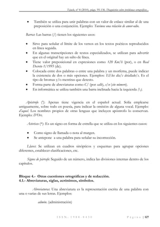 Tejuelo, nº 8 (2010), págs. 95-136. Diagnóstico sobre problemas ortográficos...
I S S N : 1 9 8 8 - 8 4 3 0 P á g i n a | 127
 También se utiliza para unir palabras con un valor de enlace similar al de una
preposición o una conjunción. Ejemplo: Tuvimos una relación de amor-odio.
Barras: Las barras (/) tienen los siguientes usos:
 Sirve para señalar el límite de los versos en los textos poéticos reproducidos
en línea seguida.
 En algunas transcripciones de textos especializados, se utilizan para advertir
que en el original hay un salto de línea.
 Tiene valor preposicional en expresiones como 120 Km/h (por), o en Real
Decreto 1/1995 (de).
 Colocada entre dos palabras o entre una palabra y un morfema, puede indicar
la existencia de dos o más opciones. Ejemplos: El/los día/s detallado/s. Es el
tipo de bromas y/o mentiras que detesto.
 Forma parte de abreviaturas como C/ (por calle), s/n (sin número).
 En informática se utiliza también una barra inclinada hacia la izquierda ().
Apóstrofo (‟): Apenas tiene vigencia en el español actual. Solía emplearse
antiguamente, sobre todo en poesía, para indicar la omisión de alguna vocal. Ejemplo:
d‘aquel. Los nombres propios de otras lenguas que incluyen apóstrofo lo conservan.
Ejemplo: D‘Ors.
Asterisco (*): Es un signo en forma de estrella que se utiliza en los siguientes casos:
 Como signo de llamada o nota al margen.
 Se antepone a una palabra para señalar su incorrección.
Llaves: Se utilizan en cuadros sinópticos y esquemas para agrupar opciones
diferentes, establecer clasificaciones, etc.
Signos de párrafo: Seguido de un número, indica las divisiones internas dentro de los
capítulos.
Bloque 4.- Otras cuestiones ortográficas y de redacción.
4.1.- Abreviaturas, siglas, acrónimos, símbolos.
Abreviaturas: Una abreviatura es la representación escrita de una palabra con
una o varias de sus letras. Ejemplos:
admón. (administración)
 