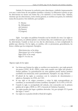 Tejuelo, nº 8 (2010), págs. 95-136. Diagnóstico sobre problemas ortográficos...
I S S N : 1 9 8 8 - 8 4 3 0 P á g i n a | 129
Símbolos: Es frecuente la confusión entre abreviatura y símbolo (representación
con una o varias letras de una palabra científica o técnica). La diferencia consiste en que
las abreviaturas no tienen una forma fija y los símbolos sí son formas fijas. Además,
mientras que las abreviaturas, como norma general, se escriben con punto, los símbolos
nunca llevan puntos. Son símbolos, por ejemplo:
N (Norte)
Kg (Kilogramo)
min (minuto)
Hz (hercio)
O (oxígeno)
Siglas: Las siglas son palabras formadas con las iniciales de otras. Las siglas se
escriben sin punto, no admiten plural y son formas fijas, tres condiciones que no tienen
las abreviaturas. Cuando se leen en voz alta las abreviaturas, se leen completando la
palabra que abrevian. En las siglas, en cambio, sólo se pronuncian, generalmente, las
letras o sílabas que las componen. Ejemplos:
Abreviatura pza. se lee plaza.
Abreviatura v.gr. se lee verbigracia
Sigla ONG se lee oenegé.
Sigla IVA se lee iva.
Algunas reglas de las siglas:
 Las letras que forman las siglas se escriben con mayúscula y, por regla general,
sin puntos (ONU, RAE, ISBN), sobre todo cuando esas siglas han pasado a
formar palabras. La generalización de estas palabras puede incluso permitir
escribirlas con minúscula, total o parcialmente. Ejemplos: uvi, talgo, Mercosur.
 El plural de las siglas se construye con la variación de determinantes y
adjetivos. Ejemplos: las ONG, dos TAC.
 Si una sigla es de origen extranjero y existe la sigla correspondiente en
castellano, se recomienda la forma castellana. Ejemplos: No NATO, sí OTAN.
 Cuando la sigla va acompañada del artículo, éste concuerda con la primera
palabra de la sigla: el BOE, la AFE (Asociación de Futbolistas Españoles).
 Las siglas pueden dar lugar a palabras derivadas. Así, por ejemplo ETA puede
dar lugar a “etarra”.
 Las siglas no se pueden dividir al final del renglón.
 