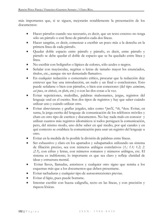 Ramón Pérez Parejo/ Francisco Guerrero Serrano / Charo Ríos.
132 | P á g i n a I S S N : 1 9 8 8 - 8 4 3 0
más importantes que, si se siguen, mejorarán notablemente la presentación de los
documentos:
 Hacer párrafos cuando sea necesario, es decir, que un texto extenso no tenga
sólo un párrafo o esté lleno de párrafos cada dos líneas.
 Hacer sangrías, es decir, comenzar a escribir un poco más a la derecha en la
primera línea de cada párrafo.
 Quedar doble espacio entre párrafo y párrafo, es decir, entre párrafo y
párrafo se debe quedar el doble de espacio que se ha quedado entre línea y
línea.
 No escribir con bolígrafos o lápices de colores, sólo azules o negros.
 Señalar con mayúsculas, negritas o letras de tamaño mayor los enunciados,
títulos, etc., aunque sin ser demasiado llamativo.
 En cualquier redacción o comentario crítico, procurar que la redacción deje
entrever que hay una introducción, un nudo y un final o conclusiones. Esto
puede señalarse o bien con párrafos, o bien con conectores (del tipo asimismo,
así pues, en síntesis, en efecto, etc.) o con las dos cosas a la vez.
 Evitar repeticiones, muletillas, palabras malsonantes, jergas, registros del
lenguaje oral en el escrito. Son dos tipos de registros y hay que saber cuándo
utilizar uno y cuándo utilizar otro.
 Evitar abreviaturas y grafías jergales, tales como *porX, *tb, *keso. Evitar, en
suma, la jerga escrita del lenguaje de comunicación de los teléfonos móviles y
chats en otro tipo de escritos y documentos. No hay nada malo en conocer y
utilizar cuantos más registros idiomáticos si todos persiguen la comunicación,
pero, del mismo modo, uno debe saber en qué medio, por qué canales y en
qué contexto se establece la comunicación para usar un registro del lenguaje u
otro.
 Evitar en la medida de lo posible la división de palabras entre líneas.
 Ser exhaustivo y claro en los apartados y subapartados utilizando un sistema
de filiación preciso, sea con números arábigos correlativos (1.; 1.1; 1.2; 2.
;2.1), con cifras y letras, con números romanos y números arábigos, etc. El
sistema es indiferente; lo importante es que sea claro y refleje claridad de
ideas y estructura mental.
 Evitar llaves, llamadas, asteriscos y cualquier otro signo que remita a los
esquemas más que a los documentos que deben presentarse.
 Evitar tachaduras y cualquier tipo de autocorrecciones previas.
 Evitar el lápiz, pues puede borrarse.
 Intentar escribir con buena caligrafía, recto en las líneas, y con precisión y
riqueza léxicas.
 