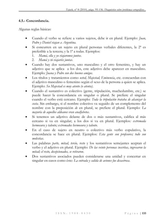Tejuelo, nº 8 (2010), págs. 95-136. Diagnóstico sobre problemas ortográficos...
I S S N : 1 9 8 8 - 8 4 3 0 P á g i n a | 133
4.5.- Concordancia.
Algunas reglas básicas:
 Cuando el verbo se refiere a varios sujetos, debe ir en plural. Ejemplo: Juan,
Pedro y Daniel viajan a Argentina.
 Si concurren en un sujeto en plural personas verbales diferentes, la 2ª es
preferible a la tercera; y la 1ª a todas. Ejemplos:
1. Mamá, ella y yo viajaremos juntos.
2. Mamá y tú viajaréis juntas.
 Cuando hay dos sustantivos, uno masculino y el otro femenino, y hay un
adjetivo que se aplica a los dos, este adjetivo debe aparecer en masculino.
Ejemplo: Juana y Pedro son dos buenos amigos.
 Los títulos y tratamientos como usted, Majestad, Eminencia, etc. concuerdan con
el adjetivo masculino o femenino según el sexo de la persona a quien se aplica.
Ejemplo: Su Majestad es muy atento (o atenta).
 Cuando el sustantivo es colectivo (gente, tripulación, muchedumbre, etc.) se
puede hacer la concordancia en singular o plural. Se prefiere el singular
cuando el verbo está cercano. Ejemplo: Toda la tripulación trataba de alcanzar la
costa. Sin embargo, si el nombre colectivo va seguido de un complemento del
nombre con la preposición de en plural, se prefiere el plural. Ejemplo: La
mayoría de aquellos aldeanos eran analfabetos.
 Si tenemos un adjetivo delante de dos o más sustantivos, califica al más
cercano si va en singular; a los dos si va en plural. Ejemplos: extremada
hermosura y talento; extremados hermosura y talento.
 En el caso de sujeto en neutro o colectivo más verbo copulativo, la
concordancia se hace en plural. Ejemplos: Esta gente son profesores; todo son
molestias.
 Las palabras parte, mitad, tercio, resto y los sustantivos semejantes aceptan el
verbo y el adjetivo en plural. Ejemplo: De las veinte personas inscritas, ingresaron la
mitad; el resto, decepcionados, se retiraron.
 Dos sustantivos asociados pueden considerarse una unidad y concertar en
singular en casos como éste: La entrada y salida de aviones fue desastrosa.
 