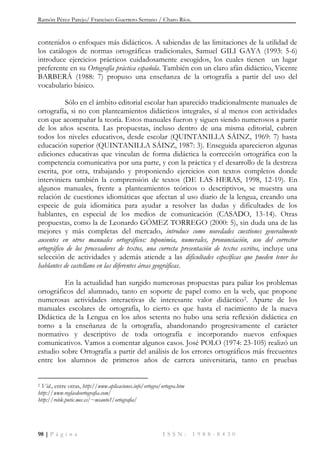 Ramón Pérez Parejo/ Francisco Guerrero Serrano / Charo Ríos.
98 | P á g i n a I S S N : 1 9 8 8 - 8 4 3 0
contenidos o enfoques más didácticos. A sabiendas de las limitaciones de la utilidad de
los catálogos de normas ortográficas tradicionales, Samuel GILI GAYA (1993: 5-6)
introduce ejercicios prácticos cuidadosamente escogidos, los cuales tienen un lugar
preferente en su Ortografía práctica española. También con un claro afán didáctico, Vicente
BARBERÁ (1988: 7) propuso una enseñanza de la ortografía a partir del uso del
vocabulario básico.
Sólo en el ámbito editorial escolar han aparecido tradicionalmente manuales de
ortografía, si no con planteamientos didácticos integrales, sí al menos con actividades
con que acompañar la teoría. Estos manuales fueron y siguen siendo numerosos a partir
de los años sesenta. Las propuestas, incluso dentro de una misma editorial, cubren
todos los niveles educativos, desde escolar (QUINTANILLA SÁINZ, 1969: 7) hasta
educación superior (QUINTANILLA SÁINZ, 1987: 3). Enseguida aparecieron algunas
ediciones educativas que vinculan de forma didáctica la corrección ortográfica con la
competencia comunicativa por una parte, y con la práctica y el desarrollo de la destreza
escrita, por otra, trabajando y proponiendo ejercicios con textos completos donde
interviniera también la comprensión de textos (DE LAS HERAS, 1998, 12-19). En
algunos manuales, frente a planteamientos teóricos o descriptivos, se muestra una
relación de cuestiones idiomáticas que afectan al uso diario de la lengua, creando una
especie de guía idiomática para ayudar a resolver las dudas y dificultades de los
hablantes, en especial de los medios de comunicación (CASADO, 13-14). Otras
propuestas, como la de Leonardo GÓMEZ TORREGO (2000: 5), sin duda una de las
mejores y más completas del mercado, introduce como novedades cuestiones generalmente
ausentes en otros manuales ortográficos: toponimia, numerales, pronunciación, uso del corrector
ortográfico de los procesadores de textos, una correcta presentación de textos escritos, incluye una
selección de actividades y además atiende a las dificultades específicas que pueden tener los
hablantes de castellano en las diferentes áreas geográficas.
En la actualidad han surgido numerosas propuestas para paliar los problemas
ortográficos del alumnado, tanto en soporte de papel como en la web, que propone
numerosas actividades interactivas de interesante valor didáctico2. Aparte de los
manuales escolares de ortografía, lo cierto es que hasta el nacimiento de la nueva
Didáctica de la Lengua en los años setenta no hubo una seria reflexión didáctica en
torno a la enseñanza de la ortografía, abandonando progresivamente el carácter
normativo y descriptivo de toda ortografía e incorporando nuevos enfoques
comunicativos. Vamos a comentar algunos casos. José POLO (1974: 23-105) realizó un
estudio sobre Ortografía a partir del análisis de los errores ortográficos más frecuentes
entre los alumnos de primeros años de carrera universitaria, tanto en pruebas
2 Vid., entre otras, http://www.aplicaciones.info/ortogra/ortogra.htm
http://www.reglasdeortografia.com/
http://roble.pntic.mec.es/~msanto1/ortografia/
 