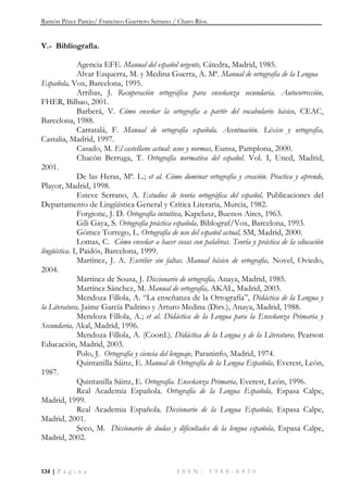 Ramón Pérez Parejo/ Francisco Guerrero Serrano / Charo Ríos.
134 | P á g i n a I S S N : 1 9 8 8 - 8 4 3 0
V.- Bibliografía.
Agencia EFE. Manual del español urgente, Cátedra, Madrid, 1985.
Alvar Ezquerra, M. y Medina Guerra, A. Mª. Manual de ortografía de la Lengua
Española, Vox, Barcelona, 1995.
Arribas, J. Recuperación ortográfica para enseñanza secundaria. Autocorrección,
FHER, Bilbao, 2001.
Barberá, V. Cómo enseñar la ortografía a partir del vocabulario básico, CEAC,
Barcelona, 1988.
Carratalá, F. Manual de ortografía española. Acentuación. Léxico y ortografía,
Castalia, Madrid, 1997.
Casado, M. El castellano actual: usos y normas, Eunsa, Pamplona, 2000.
Chacón Berruga, T. Ortografía normativa del español. Vol. I, Uned, Madrid,
2001.
De las Heras, Mª. L.; et al. Cómo dominar ortografía y creación. Practica y aprende,
Playor, Madrid, 1998.
Esteve Serrano, A. Estudios de teoría ortográfica del español, Publicaciones del
Departamento de Lingüística General y Crítica Literaria, Murcia, 1982.
Forgione, J. D. Ortografía intuitiva, Kapelusz, Buenos Aires, 1963.
Gili Gaya, S. Ortografía práctica española, Biblograf/Vox, Barcelona, 1993.
Gómez Torrego, L. Ortografía de uso del español actual, SM, Madrid, 2000.
Lomas, C. Cómo enseñar a hacer cosas con palabras. Teoría y práctica de la educación
lingüística. I, Paidós, Barcelona, 1999.
Martínez, J. A. Escribir sin faltas. Manual básico de ortografía, Novel, Oviedo,
2004.
Martínez de Sousa, J. Diccionario de ortografía, Anaya, Madrid, 1985.
Martínez Sánchez, M. Manual de ortografía, AKAL, Madrid, 2003.
Mendoza Fillola, A. “La enseñanza de la Ortografía”, Didáctica de la Lengua y
la Literatura, Jaime García Padrino y Arturo Medina (Dirs.), Anaya, Madrid, 1988.
Mendoza Fillola, A.; et al. Didáctica de la Lengua para la Enseñanza Primaria y
Secundaria, Akal, Madrid, 1996.
Mendoza Fillola, A. (Coord.). Didáctica de la Lengua y de la Literatura, Pearson
Educación, Madrid, 2003.
Polo, J. Ortografía y ciencia del lenguaje, Paraninfo, Madrid, 1974.
Quintanilla Sáinz, E. Manual de Ortografía de la Lengua Española, Everest, León,
1987.
Quintanilla Sáinz, E. Ortografía. Enseñanza Primaria, Everest, León, 1996.
Real Academia Española. Ortografía de la Lengua Española, Espasa Calpe,
Madrid, 1999.
Real Academia Española. Diccionario de la Lengua Española, Espasa Calpe,
Madrid, 2001.
Seco, M. Diccionario de dudas y dificultades de la lengua española, Espasa Calpe,
Madrid, 2002.
 