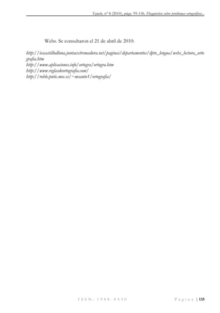 Tejuelo, nº 8 (2010), págs. 95-136. Diagnóstico sobre problemas ortográficos...
I S S N : 1 9 8 8 - 8 4 3 0 P á g i n a | 135
Webs. Se consultaron el 21 de abril de 2010:
http://iescastillodluna.juntaextremadura.net/paginas/departamentos/dpto_lengua/webs_lectura_orto
grafia.htm
http://www.aplicaciones.info/ortogra/ortogra.htm
http://www.reglasdeortografia.com/
http://roble.pntic.mec.es/~msanto1/ortografia/
 