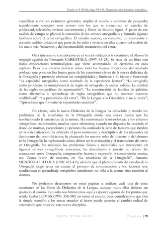 Tejuelo, nº 8 (2010), págs. 95-136. Diagnóstico sobre problemas ortográficos...
I S S N : 1 9 8 8 - 8 4 3 0 P á g i n a | 99
específicas como en exámenes generales; amplió el estudio a alumnos de posgrado;
seguidamente comparó esos errores con los que se encuentran en carteles de
publicidad, televisión, revistas universitarias y libros de distinto signo. A partir de ese
análisis de campo se planteó la extensión de los errores ortográficos y formuló algunas
hipótesis sobre el error ortográfico. El estudio supone, en conjunto, un interesante y
acertado análisis didáctico que parte de las aulas y revierte en ellas a partir del análisis de
los casos más frecuentes y del recomendable tratamiento del error.
Otra interesante contribución en el sentido didáctico la constituye el Manual de
ortografía española de Fernando CARRATALÁ (1997: 15-24). Se trata de un libro con
claras explicaciones terminológicas que viene acompañado de ejercicios en cada
capítulo. Pero nos interesa destacar sobre todo las buenas intenciones del acertado
prólogo, que pone en liza buena parte de las cuestiones claves de la nueva didáctica de
la Ortografía y pretende eliminar las complejidades y limitarse a lo básico y funcional:
“La capacidad ortográfica como resultado de la experiencia lectora”; “La ortografía
como problema: la omnipresencia de reglas de ortografía de escasa validez. La utilidad
de las reglas ortográficas de acentuación”; “La construcción de familias de palabras
como alternativa al aprendizaje de reglas ortográficas que no merecen excesiva
credibilidad”; “La prevención del error”, “De la Lengua a la Gramática, y no al revés”;
“Aprendizaje que fomenta las capacidades creativas”.
En efecto, sólo la nueva Didáctica de la Lengua ha desvelado y tratado los
problemas de la enseñanza de la Ortografía desde una nueva óptica que ha
revolucionado la enseñanza de la misma. Ha cuestionado la metodología y los criterios
ortográficos tradicionales, muchas veces arbitrarios, cuando no dispares; ha revelado el
abuso de normas, excepciones y opciones; ha analizado la serie de factores que inciden
en la sistematización; ha criticado el peso normativo y descriptivo de los manuales en
detrimento del peso didáctico; ha planteado los nuevos roles del maestro y del alumno
en la Ortografía; ha replanteado cómo deben ser la evaluación y el tratamiento del error
en Ortografía; ha analizado los problemas físicos y neuronales que intervienen en
algunos errores ortográficos concretos; ha descubierto y puesto de relieve las
conexiones entre Ortografía, comprensión lectora y expresión o composición escrita,
etc. Como botón de muestra, en “La enseñanza de la Ortografía”, Antonio
MENDOZA FILLOLA (1988: 423-435) advierte que el planteamiento del estudio de la
Ortografía exige tener en cuenta el proceso de comunicación y los factores que
condicionan el aprendizaje ortográfico atendiendo no sólo a la norma sino también al
alumno.
No podemos detenernos en estas páginas a analizar cada una de estas
cuestiones en los libros de Didáctica de la Lengua, aunque todos ellos dedican un
apartado al asunto. Tan sólo nos limitaremos aquí a exponer algunos de los puntos que
señala Carlos LOMAS (1999: 356-380) en torno al asunto, pues consideramos que con
la simple mención a los temas tratados el lector puede apreciar el cambio radical de
orientación que propone esta nueva disciplina.
 