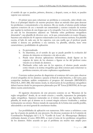 Tejuelo, nº 8 (2010), págs. 95-136. Diagnóstico sobre problemas ortográficos...
I S S N : 1 9 8 8 - 8 4 3 0 P á g i n a | 101
el sentido de que se pueden, primero, detectar, y después, curar, es decir, se pueden
superar esas carencias.
El primer paso para solucionar un problema es conocerlo, saber dónde está.
Éste es el principal objetivo de nuestro proyecto: idear un método claro para detectar
los problemas y comunicárselos a los alumnos. De ese modo, el alumno podrá trabajar
aspectos concretos de ese a menudo tan enmarañado y extenso conjunto de normas
que regulan la escritura de una lengua que es la ortografía. Con ese fin hemos diseñado
en uno de los documentos adjuntos un “Informe sobre problemas ortográficos
detectados”, una plantilla de diversos usos en la que, estructurados en cuatro bloques,
hacemos una relación de 41 aspectos relacionados con la correcta escritura. Esa plantilla
cuenta, al lado de cada uno de los aspectos, con una casilla que el profesor puede
señalar si detecta ese problema o esa carencia. La plantilla, además, tiene otras
características y posibilidades de aplicación:
a. Es personalizada.
b. Es diacrónica, en el sentido de que se puede percibir la evolución del
alumno de trimestre en trimestre o de año en año.
c. Puede tener diversas aplicaciones informáticas, desde figurar en las
carpetas de inicio de los alumnos a figurar en las del profesor como
vínculo en su listado de alumnos.
d. Pinchando sobre cada uno de los aspectos, el alumno puede acceder
como vínculo a la norma ortográfica que debe conocer para solucionar su
problema concreto, tal como explicamos seguidamente.
Conviene realizar pruebas de diagnóstico al comienzo del curso para observar
el nivel ortográfico de los alumnos y pasarse al final de cada bimestre, o del curso, para
comprobar mediante análisis comparativo el progreso del alumnado (MENDOZA
FILLOLA, 2003: 288). Del mismo modo, la observación de los problemas ortográficos
deberá hacerse desde los presupuestos planteados por Mª Teresa JOSEFINI, de los que
dimos cuenta anteriormente.
El siguiente documento de este proyecto consiste en un “Resumen de las
reglas ortográficas” donde, de un modo escueto y sencillo, repasamos las principales
reglas ortográficas. Aparecen numeradas en el mismo orden en que figuraban en la
plantilla, de modo que al alumno no le costará ningún esfuerzo localizarlas y analizar
teóricamente sus errores. Hemos tratado de exponerlas de la forma más sencilla posible,
adecuándola a un nivel general de enseñanzas medias.
Las posibilidades de aplicación son numerosas. Sólo vamos a referirnos a una
que fue el punto de partida de este proyecto. En diversas reuniones de la Comisión de
Coordinación Pedagógica del I. E. S. “Castillo de Luna” de Alburquerque (Badajoz)
celebradas durante el curso 2004-2005, se trató el tema de los problemas ortográficos
de los alumnos. Hubo acuerdo en que el problema era mucho más amplio pues
 