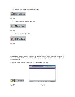 a. Realizar una nueva búsqueda (fig. 24).
Fig. 24
b. Agregar nuevos perfiles (fig. 25).
Fig. 25
c. Eliminar perfiles (fig. 26).
Fig. 26
Con esta instrucción, pueden introducirse ciertos términos en el programa para que no
sea necesario teclearlos nuevamente cada vez que se requiera. Para ello, se actúa de la
siguiente forma:
Al dar clic sobre el icono Terms (fig. 27), aparecerá (fig. 28).
Fig. 27 Fig. 28
 