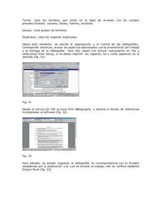 Terms: Lista los términos que están en la base de acuerdo con los campos
preseleccionados: autores, títulos, fuentes, etcétera.
Groups: Crea grupos de términos.
Duplicates: Lista los registros duplicados.
Hasta este momento, se abordó la organización y el control de las bibliografías.
Corresponde entonces, revisar los aspectos relacionados con la presentación del trabajo
y la entrega de la bibliografía. Para ello, basta con activar nuevamente en File y
seleccionar Print Setup, si se desea imprimir los registros tal y como aparecen en la
pantalla (fig. 31).
Fig. 31
Desde la instrucción File acciona Print Bibliography y obtiene el listado de referencias
incorporadas al software (fig. 32).
Fig. 32
Pero además, es posible organizar la bibliografía en correspondencia con el formato
establecido por la publicación a la cual se enviará el trabajo, ello se verifica mediante
Output Style (fig. 33).
 